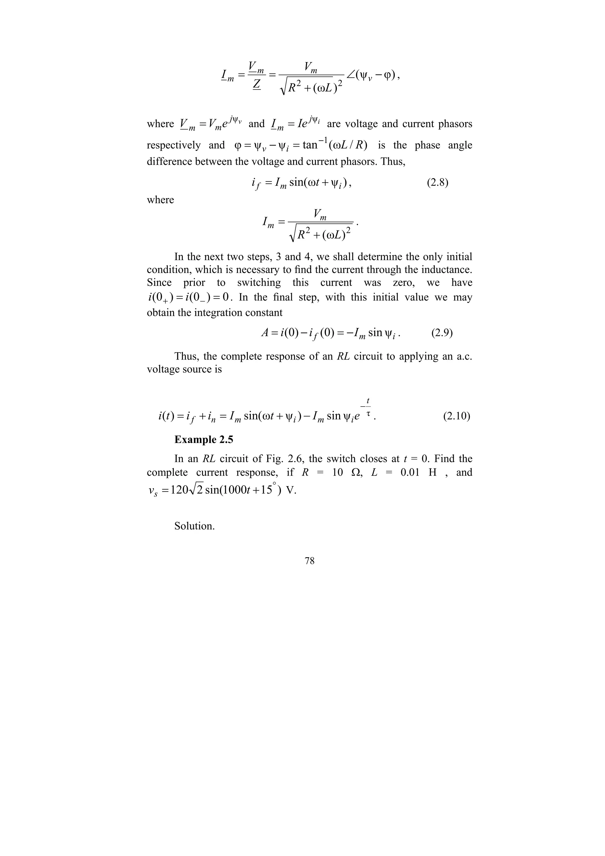 78
)
φ
ψ
(
)
ω
( 2
2
−
∠
+
=
= v
m
m
m
L
R
V
Z
V
I ,
where v
j
m
m e
V
V ψ
= and i
j
m Ie
I ψ
= are voltage and current phasors
respectively and )
/
ω
(
tan
ψ
ψ
φ 1
R
L
i
v
−
=
−
= is the phase angle
difference between the voltage and current phasors. Thus,
)
ψ
ω
sin( i
m
f t
I
i +
= , (2.8)
where
2
2
)
ω
( L
R
V
I m
m
+
= .
In the next two steps, 3 and 4, we shall determine the only initial
condition, which is necessary to find the current through the inductance.
Since prior to switching this current was zero, we have
0
)
0
(
)
0
( =
= −
+ i
i . In the final step, with this initial value we may
obtain the integration constant
i
m
f I
i
i
A ψ
sin
)
0
(
)
0
( −
=
−
= . (2.9)
Thus, the complete response of an RL circuit to applying an a.c.
voltage source is
τ
ψ
sin
)
ψ
ω
sin(
)
(
t
i
m
i
m
n
f e
I
t
I
i
i
t
i
−
−
+
=
+
= . (2.10)
Example 2.5
In an RL circuit of Fig. 2.6, the switch closes at t = 0. Find the
complete current response, if R = 10 Ω, L = 0.01 H , and
)
15
1000
sin(
2
120 °
+
= t
vs V.
Solution.
 