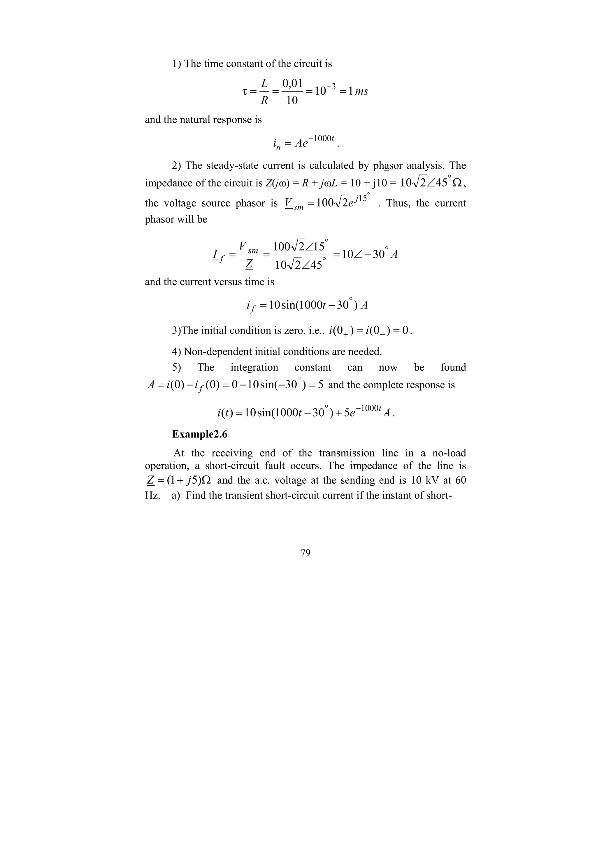 79
1) The time constant of the circuit is
ms
R
L
1
10
10
01
,
0
τ 3
=
=
=
= −
and the natural response is
t
n Ae
i 1000
−
= .
2) The steady-state current is calculated by phasor analysis. The
impedance of the circuit is Z(jω) = R + jωL = 10 + j10 = Ω
∠ °
45
2
10 ,
the voltage source phasor is
°
= 15
2
100 j
sm e
V . Thus, the current
phasor will be
A
Z
V
I sm
f
°
°
°
−
∠
=
∠
∠
=
= 30
10
45
2
10
15
2
100
and the current versus time is
A
t
if )
30
1000
sin(
10 °
−
=
3)The initial condition is zero, i.e., 0
)
0
(
)
0
( =
= −
+ i
i .
4) Non-dependent initial conditions are needed.
5) The integration constant can now be found
5
)
30
sin(
10
0
)
0
(
)
0
( =
−
−
=
−
= °
f
i
i
A and the complete response is
A
e
t
t
i t
1000
5
)
30
1000
sin(
10
)
( −
°
+
−
= .
Example2.6
At the receiving end of the transmission line in a no-load
operation, a short-circuit fault occurs. The impedance of the line is
Ω
+
= )
5
1
( j
Z and the a.c. voltage at the sending end is 10 kV at 60
Hz. a) Find the transient short-circuit current if the instant of short-
 