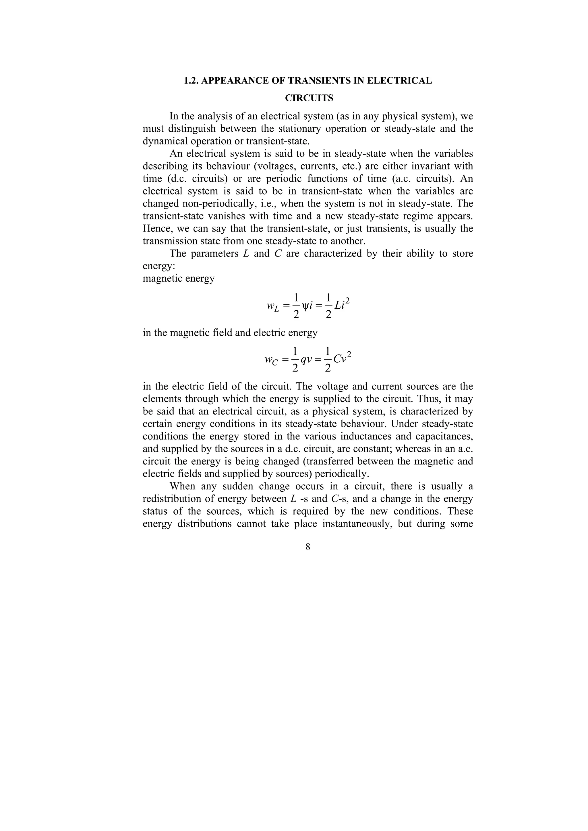 8
1.2. APPEARANCE OF TRANSIENTS IN ELECTRICAL
CIRCUITS
In the analysis of an electrical system (as in any physical system), we
must distinguish between the stationary operation or steady-state and the
dynamical operation or transient-state.
An electrical system is said to be in steady-state when the variables
describing its behaviour (voltages, currents, etc.) are either invariant with
time (d.c. circuits) or are periodic functions of time (a.c. circuits). An
electrical system is said to be in transient-state when the variables are
changed non-periodically, i.e., when the system is not in steady-state. The
transient-state vanishes with time and a new steady-state regime appears.
Hence, we can say that the transient-state, or just transients, is usually the
transmission state from one steady-state to another.
The parameters L and C are characterized by their ability to store
energy:
magnetic energy
2
2
1
ψ
2
1
Li
i
wL =
=
in the magnetic field and electric energy
2
2
1
2
1
Cv
qv
wC =
=
in the electric field of the circuit. The voltage and current sources are the
elements through which the energy is supplied to the circuit. Thus, it may
be said that an electrical circuit, as a physical system, is characterized by
certain energy conditions in its steady-state behaviour. Under steady-state
conditions the energy stored in the various inductances and capacitances,
and supplied by the sources in a d.c. circuit, are constant; whereas in an a.c.
circuit the energy is being changed (transferred between the magnetic and
electric fields and supplied by sources) periodically.
When any sudden change occurs in a circuit, there is usually a
redistribution of energy between L -s and C-s, and a change in the energy
status of the sources, which is required by the new conditions. These
energy distributions cannot take place instantaneously, but during some
 