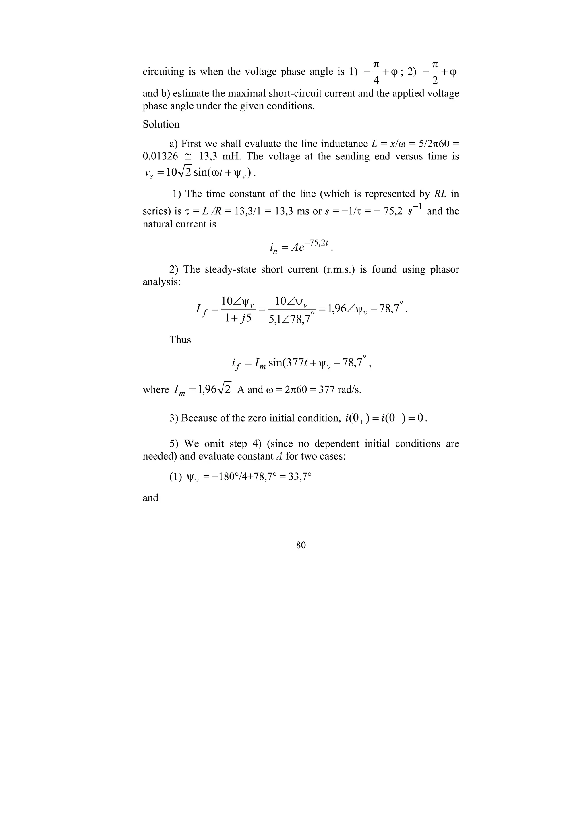 80
circuiting is when the voltage phase angle is 1) φ
4
π
+
− ; 2) φ
2
π
+
−
and b) estimate the maximal short-circuit current and the applied voltage
phase angle under the given conditions.
Solution
a) First we shall evaluate the line inductance L = x/ω = 5/2π60 =
0,01326 ≅ 13,3 mH. The voltage at the sending end versus time is
)
ψ
ω
sin(
2
10 v
s t
v +
= .
1) The time constant of the line (which is represented by RL in
series) is τ = L /R = 13,3/1 = 13,3 ms or s = −1/τ = − 75,2 1
−
s and the
natural current is
t
n Ae
i 2
,
75
−
= .
2) The steady-state short current (r.m.s.) is found using phasor
analysis:
°
°
−
∠
=
∠
∠
=
+
∠
= 7
,
78
ψ
96
,
1
7
,
78
1
,
5
ψ
10
5
1
ψ
10
v
v
v
f
j
I .
Thus
°
−
+
= 7
,
78
ψ
377
sin( v
m
f t
I
i ,
where 2
96
,
1
=
m
I A and ω = 2π60 = 377 rad/s.
3) Because of the zero initial condition, 0
)
0
(
)
0
( =
= −
+ i
i .
5) We omit step 4) (since no dependent initial conditions are
needed) and evaluate constant A for two cases:
(1) v
ψ = −180°/4+78,7° = 33,7°
and
 