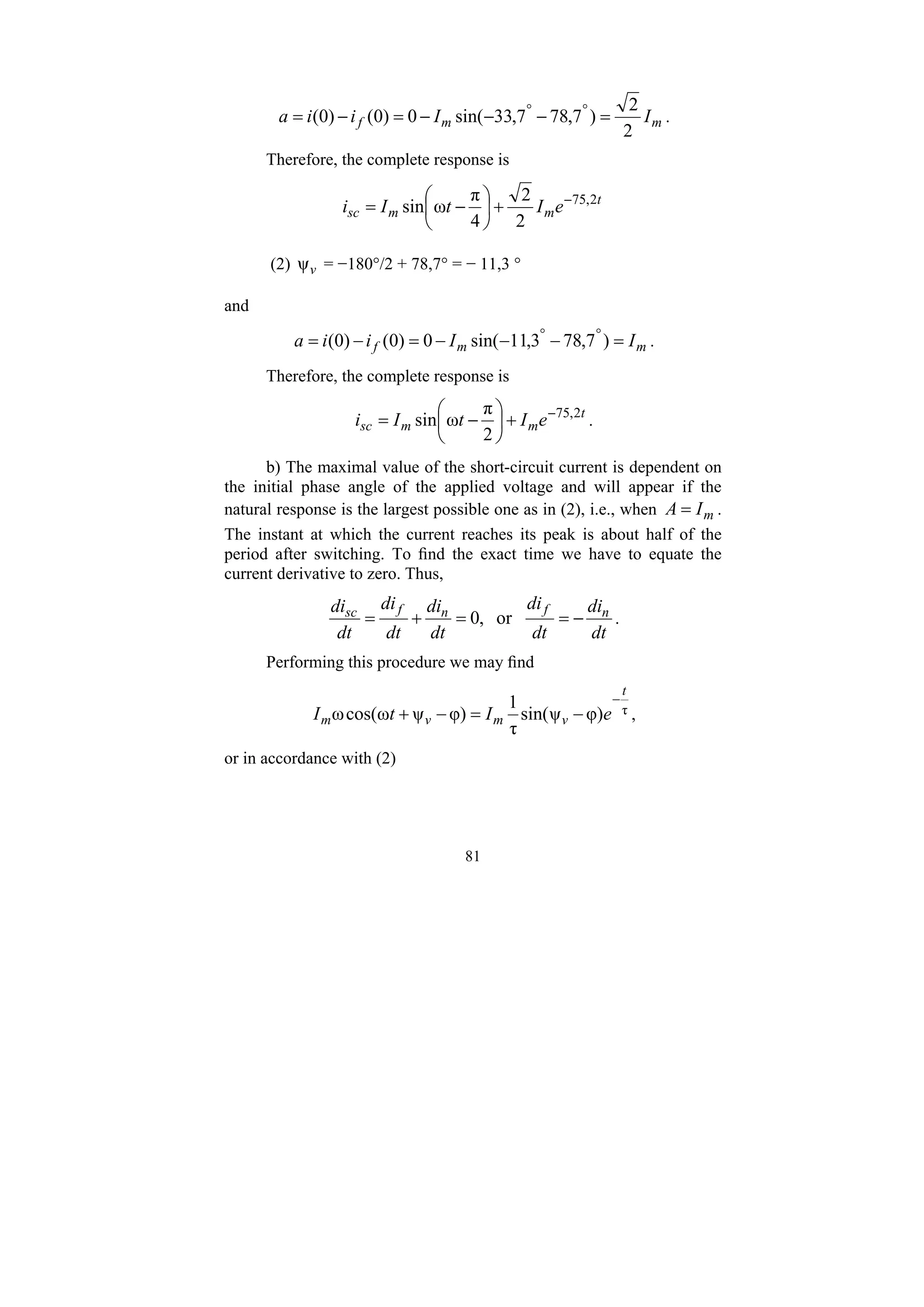 81
m
m
f I
I
i
i
a
2
2
)
7
,
78
7
,
33
sin(
0
)
0
(
)
0
( =
−
−
−
=
−
= °
°
.
Therefore, the complete response is
t
m
m
sc e
I
t
I
i 2
,
75
2
2
4
π
ω
sin −
+
⎟
⎠
⎞
⎜
⎝
⎛
−
=
(2) v
ψ = −180°/2 + 78,7° = − 11,3 °
and
m
m
f I
I
i
i
a =
−
−
−
=
−
= °
°
)
7
,
78
3
,
11
sin(
0
)
0
(
)
0
( .
Therefore, the complete response is
t
m
m
sc e
I
t
I
i 2
,
75
2
π
ω
sin −
+
⎟
⎠
⎞
⎜
⎝
⎛
−
= .
b) The maximal value of the short-circuit current is dependent on
the initial phase angle of the applied voltage and will appear if the
natural response is the largest possible one as in (2), i.e., when m
I
A = .
The instant at which the current reaches its peak is about half of the
period after switching. To find the exact time we have to equate the
current derivative to zero. Thus,
dt
di
dt
di
dt
di
dt
di
dt
di n
f
n
f
sc
−
=
=
+
= or
,
0 .
Performing this procedure we may find
τ
φ)
ψ
sin(
τ
1
φ)
ψ
ω
cos(
ω
t
v
m
v
m e
I
t
I
−
−
=
−
+ ,
or in accordance with (2)
 