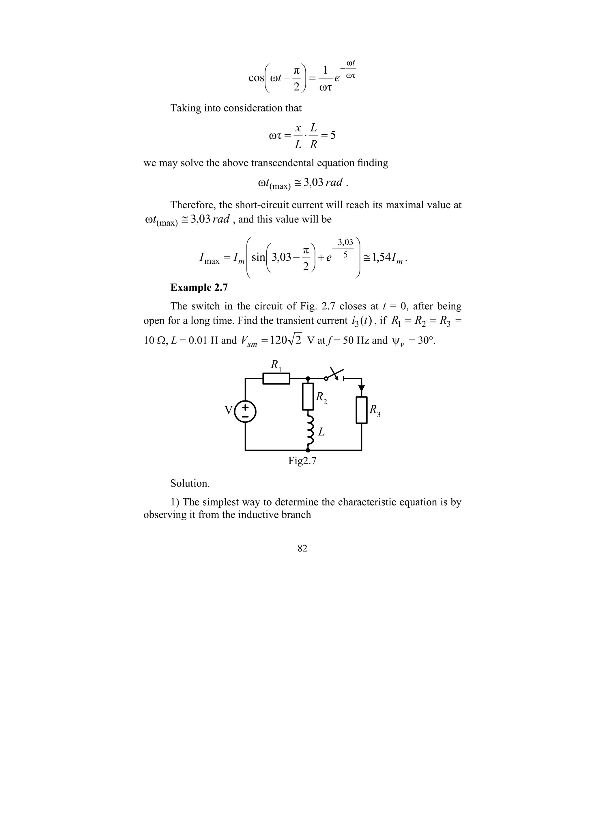 82
ωτ
ω
ωτ
1
2
π
ω
cos
t
e
t
−
=
⎟
⎠
⎞
⎜
⎝
⎛
−
Taking into consideration that
5
ωτ =
⋅
=
R
L
L
x
we may solve the above transcendental equation finding
rad
t 03
,
3
ω (max) ≅ .
Therefore, the short-circuit current will reach its maximal value at
rad
t 03
,
3
ω (max) ≅ , and this value will be
m
m I
e
I
I 54
,
1
2
π
03
,
3
sin 5
03
,
3
max ≅
⎟
⎟
⎠
⎞
⎜
⎜
⎝
⎛
+
⎟
⎠
⎞
⎜
⎝
⎛
−
=
−
.
Example 2.7
The switch in the circuit of Fig. 2.7 closes at t = 0, after being
open for a long time. Find the transient current )
(
3 t
i , if 3
2
1 R
R
R =
= =
10 Ω, L = 0.01 H and 2
120
=
sm
V V at f = 50 Hz and v
ψ = 30°.
V R3
R1
R2
L
Fig2.7
Solution.
1) The simplest way to determine the characteristic equation is by
observing it from the inductive branch
 