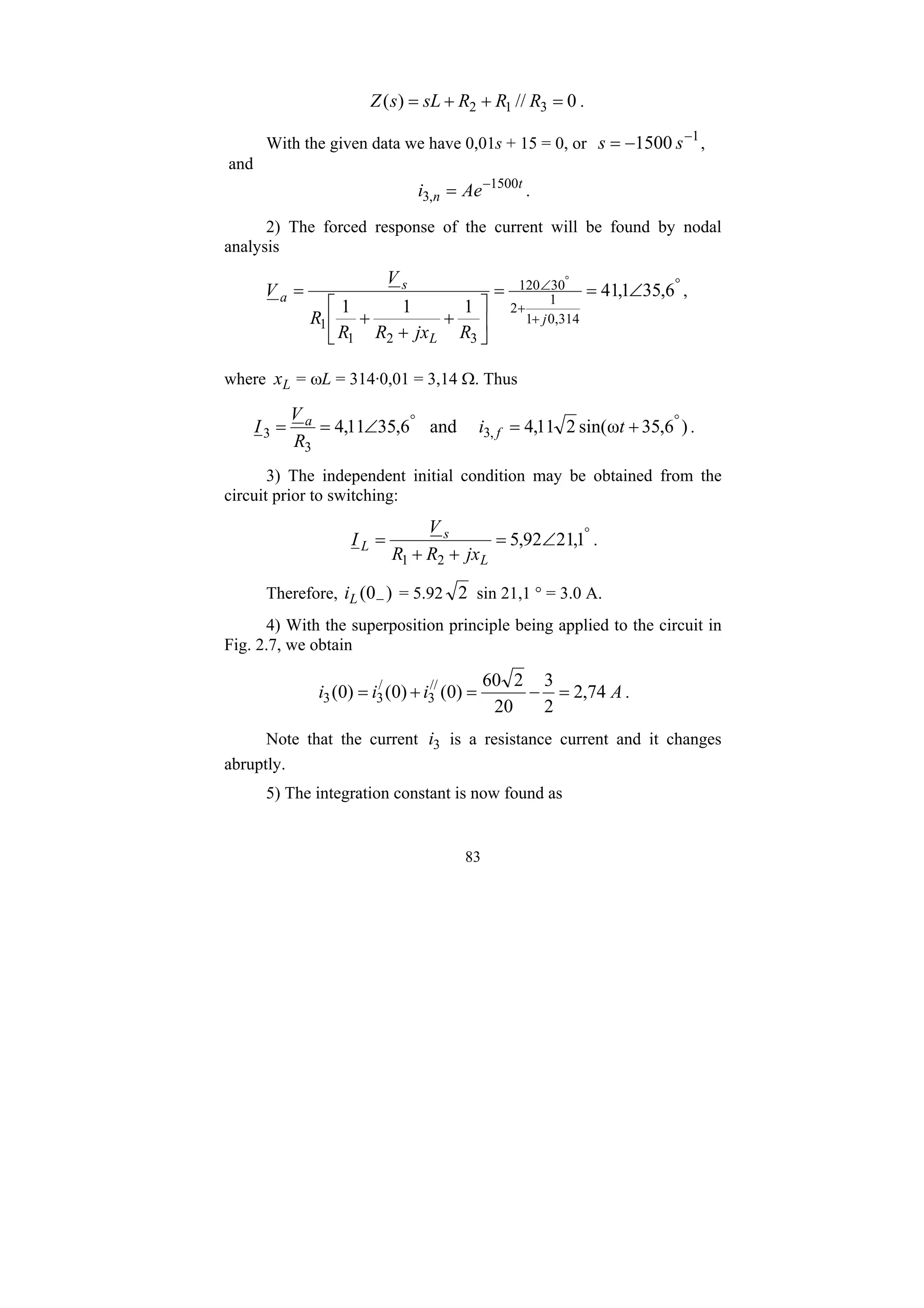 83
0
//
)
( 3
1
2 =
+
+
= R
R
R
sL
s
Z .
With the given data we have 0,01s + 15 = 0, or 1
1500 −
−
= s
s ,
and
t
n Ae
i 1500
,
3
−
= .
2) The forced response of the current will be found by nodal
analysis
°
+
+
∠ ∠
=
=
⎥
⎦
⎤
⎢
⎣
⎡
+
+
+
=
°
6
,
35
1
,
41
1
1
1
314
,
0
1
1
2
30
120
3
2
1
1 j
L
s
a
R
jx
R
R
R
V
V ,
where L
x = ωL = 314·0,01 = 3,14 Ω. Thus
)
6
,
35
ω
sin(
2
11
,
4
and
6
,
35
11
,
4 ,
3
3
3
°
°
+
=
∠
=
= t
i
R
V
I f
a
.
3) The independent initial condition may be obtained from the
circuit prior to switching:
°
∠
=
+
+
= 1
,
21
92
,
5
2
1 L
s
L
jx
R
R
V
I .
Therefore, )
0
( −
L
i = 5.92 2 sin 21,1 ° = 3.0 A.
4) With the superposition principle being applied to the circuit in
Fig. 2.7, we obtain
A
i
i
i 74
,
2
2
3
20
2
60
)
0
(
)
0
(
)
0
( //
3
/
3
3 =
−
=
+
= .
Note that the current 3
i is a resistance current and it changes
abruptly.
5) The integration constant is now found as
 