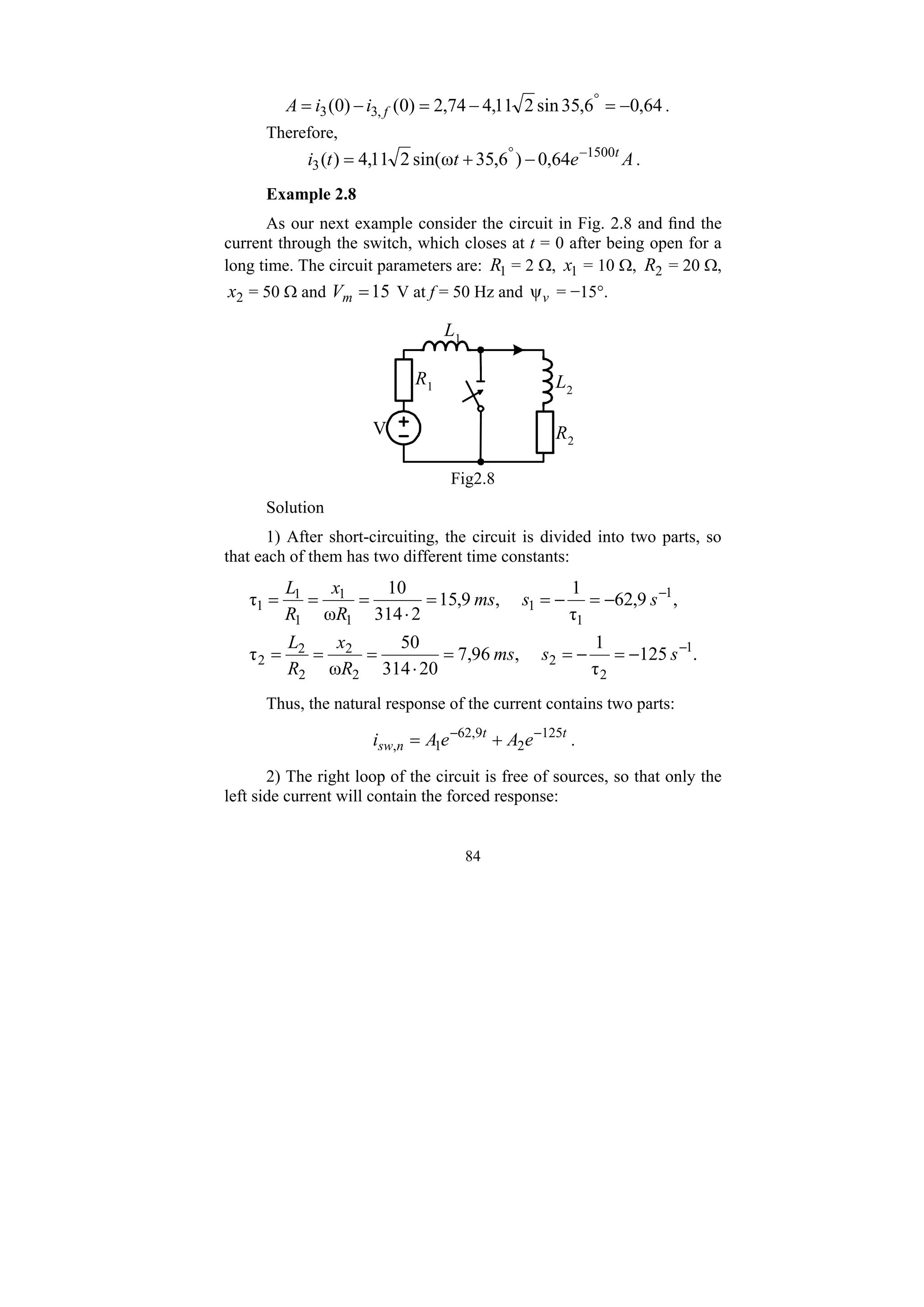 84
64
,
0
6
,
35
sin
2
11
,
4
74
,
2
)
0
(
)
0
( ,
3
3 −
=
−
=
−
= °
f
i
i
A .
Therefore,
A
e
t
t
i t
1500
3 64
,
0
)
6
,
35
ω
sin(
2
11
,
4
)
( −
°
−
+
= .
Example 2.8
As our next example consider the circuit in Fig. 2.8 and find the
current through the switch, which closes at t = 0 after being open for a
long time. The circuit parameters are: 1
R = 2 Ω, 1
x = 10 Ω, 2
R = 20 Ω,
2
x = 50 Ω and 15
=
m
V V at f = 50 Hz and v
ψ = −15°.
R1
R2
L1
L2
V
Fig2.8
Solution
1) After short-circuiting, the circuit is divided into two parts, so
that each of them has two different time constants:
.
125
τ
1
,
96
,
7
20
314
50
ω
τ
,
9
,
62
τ
1
,
9
,
15
2
314
10
ω
τ
1
2
2
2
2
2
2
2
1
1
1
1
1
1
1
1
−
−
−
=
−
=
=
⋅
=
=
=
−
=
−
=
=
⋅
=
=
=
s
s
ms
R
x
R
L
s
s
ms
R
x
R
L
Thus, the natural response of the current contains two parts:
t
t
n
sw e
A
e
A
i 125
2
9
,
62
1
,
−
−
+
= .
2) The right loop of the circuit is free of sources, so that only the
left side current will contain the forced response:
 