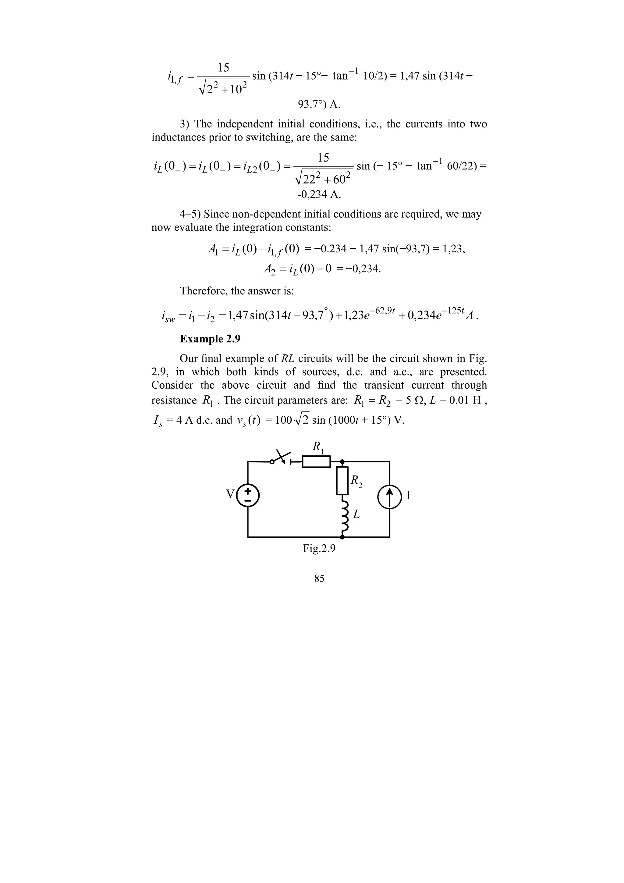 85
2
2
,
1
10
2
15
+
=
f
i sin (314t − 15°− 1
tan−
10/2) = 1,47 sin (314t −
93.7°) A.
3) The independent initial conditions, i.e., the currents into two
inductances prior to switching, are the same:
2
2
2
60
22
15
)
0
(
)
0
(
)
0
(
+
=
=
= −
−
+ L
L
L i
i
i sin (− 15° − 1
tan−
60/22) =
-0,234 A.
4–5) Since non-dependent initial conditions are required, we may
now evaluate the integration constants:
)
0
(
)
0
( ,
1
1 f
L i
i
A −
= = −0.234 − 1,47 sin(−93,7) = 1,23,
0
)
0
(
2 −
= L
i
A = −0,234.
Therefore, the answer is:
A
e
e
t
i
i
i t
t
sw
125
9
,
62
2
1 234
,
0
23
,
1
)
7
,
93
314
sin(
47
,
1 −
−
°
+
+
−
=
−
= .
Example 2.9
Our final example of RL circuits will be the circuit shown in Fig.
2.9, in which both kinds of sources, d.c. and a.c., are presented.
Consider the above circuit and find the transient current through
resistance 1
R . The circuit parameters are: 2
1 R
R = = 5 Ω, L = 0.01 H ,
s
I = 4 A d.c. and )
(t
vs = 100 2 sin (1000t + 15°) V.
V I
R1
R2
L
Fig.2.9
 