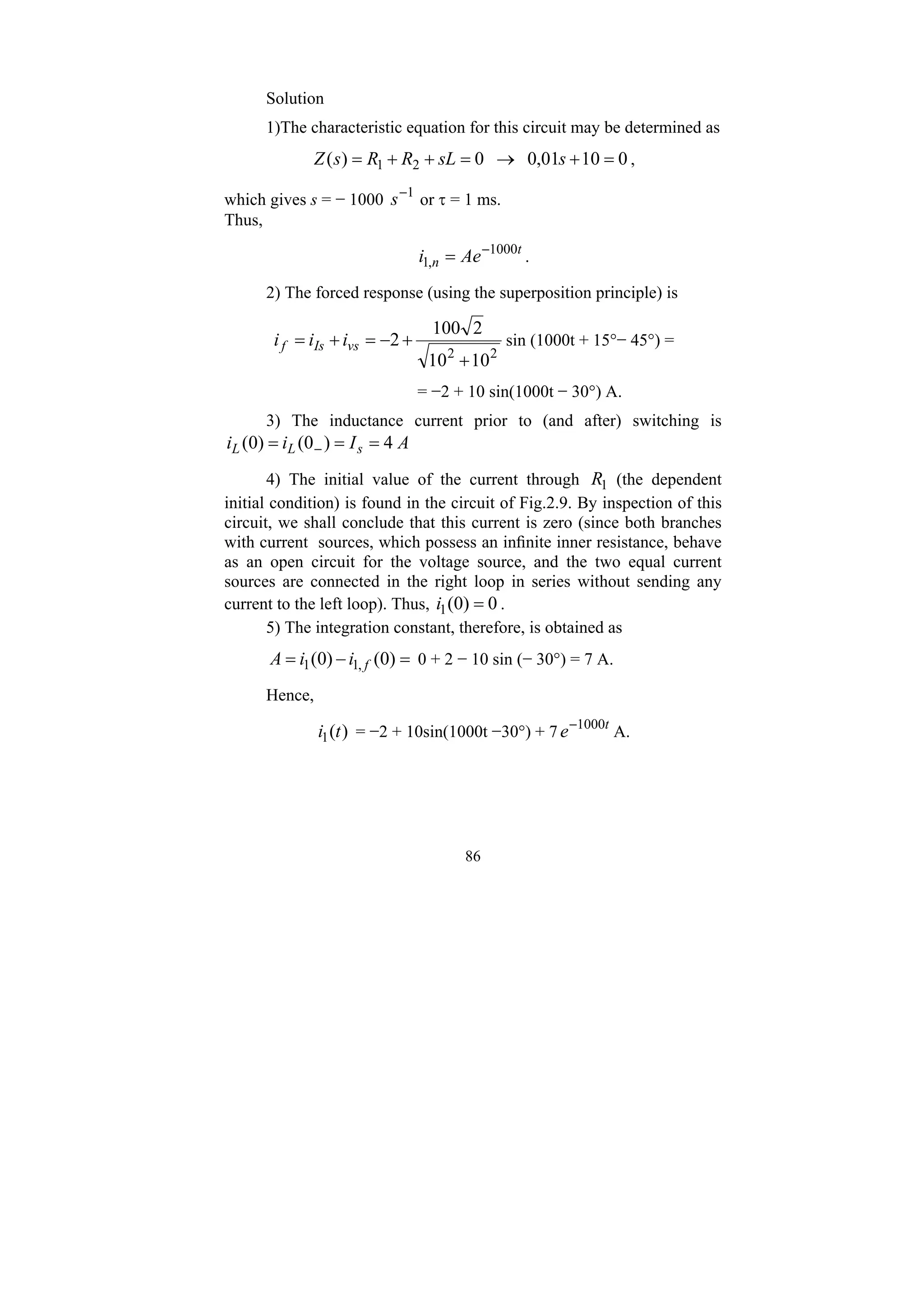 86
Solution
1)The characteristic equation for this circuit may be determined as
0
10
01
,
0
0
)
( 2
1 =
+
→
=
+
+
= s
sL
R
R
s
Z ,
which gives s = − 1000 1
−
s or τ = 1 ms.
Thus,
t
n Ae
i 1000
,
1
−
= .
2) The forced response (using the superposition principle) is
2
2
10
10
2
100
2
+
+
−
=
+
= vs
Is
f i
i
i sin (1000t + 15°− 45°) =
= −2 + 10 sin(1000t − 30°) A.
3) The inductance current prior to (and after) switching is
A
I
i
i s
L
L 4
)
0
(
)
0
( =
=
= −
4) The initial value of the current through 1
R (the dependent
initial condition) is found in the circuit of Fig.2.9. By inspection of this
circuit, we shall conclude that this current is zero (since both branches
with current sources, which possess an infinite inner resistance, behave
as an open circuit for the voltage source, and the two equal current
sources are connected in the right loop in series without sending any
current to the left loop). Thus, 0
)
0
(
1 =
i .
5) The integration constant, therefore, is obtained as
=
−
= )
0
(
)
0
( ,
1
1 f
i
i
A 0 + 2 − 10 sin (− 30°) = 7 A.
Hence,
)
(
1 t
i = −2 + 10sin(1000t −30°) + 7 t
e 1000
−
A.
 