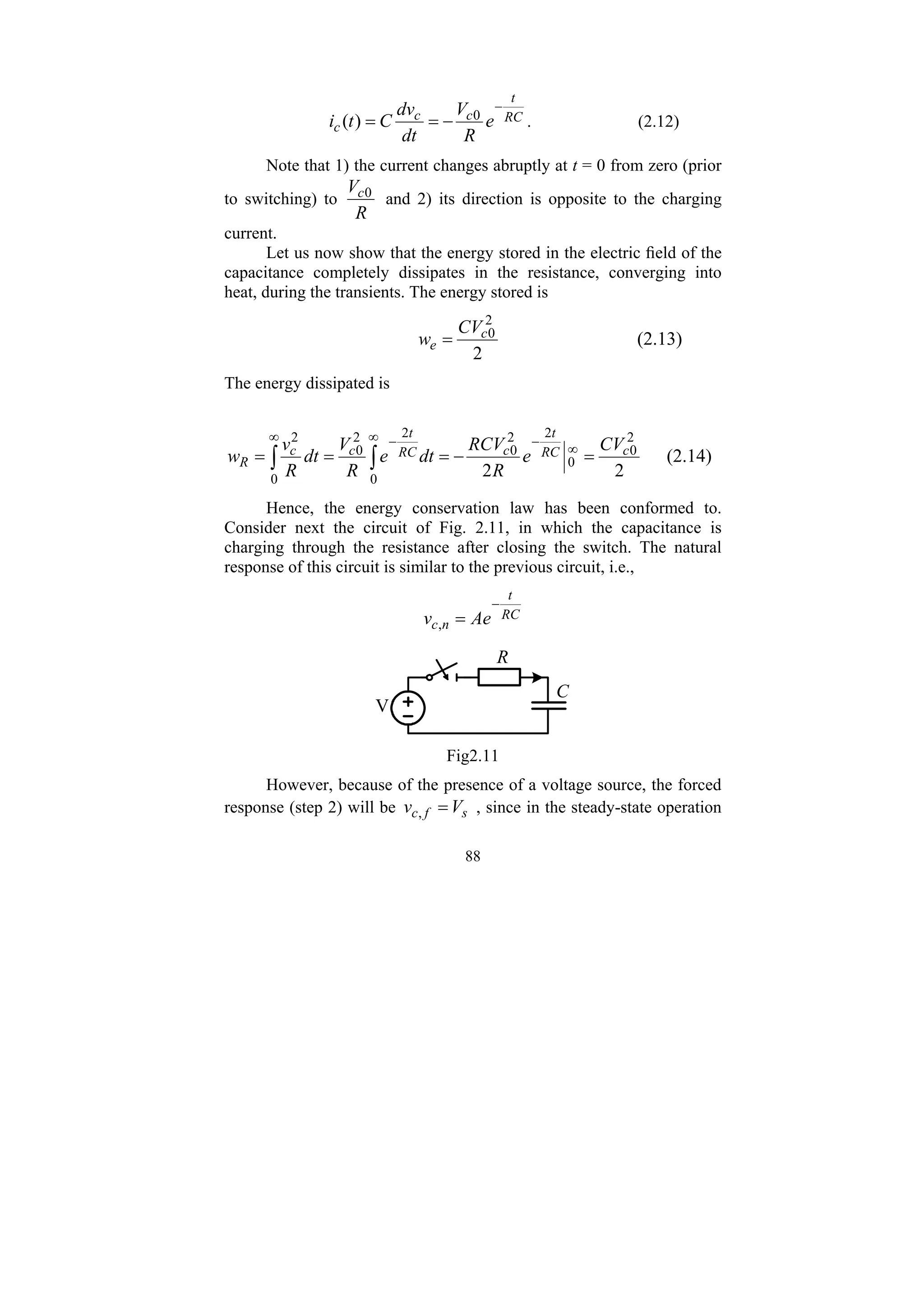 88
RC
t
c
c
c e
R
V
dt
dv
C
t
i
−
−
=
= 0
)
( . (2.12)
Note that 1) the current changes abruptly at t = 0 from zero (prior
to switching) to
R
Vc0
and 2) its direction is opposite to the charging
current.
Let us now show that the energy stored in the electric field of the
capacitance completely dissipates in the resistance, converging into
heat, during the transients. The energy stored is
2
2
0
c
e
CV
w = (2.13)
The energy dissipated is
2
2
2
0
0
2
2
0
0
2
2
0
0
2
c
RC
t
c
RC
t
c
c
R
CV
e
R
RCV
dt
e
R
V
dt
R
v
w =
−
=
=
= ∞
−
∞ −
∞
∫
∫ (2.14)
Hence, the energy conservation law has been conformed to.
Consider next the circuit of Fig. 2.11, in which the capacitance is
charging through the resistance after closing the switch. The natural
response of this circuit is similar to the previous circuit, i.e.,
RC
t
n
c Ae
v
−
=
,
V
R
C
Fig2.11
However, because of the presence of a voltage source, the forced
response (step 2) will be s
f
c V
v =
, , since in the steady-state operation
 