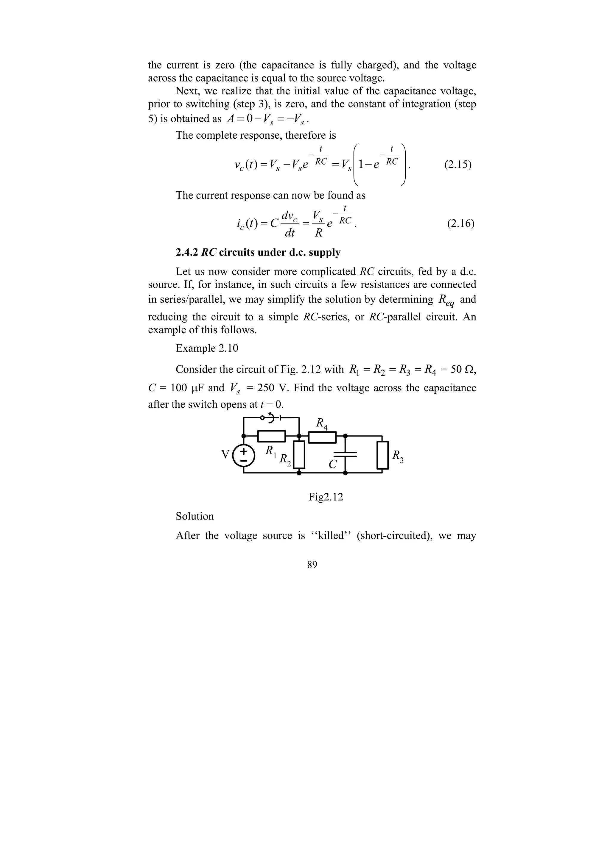 89
the current is zero (the capacitance is fully charged), and the voltage
across the capacitance is equal to the source voltage.
Next, we realize that the initial value of the capacitance voltage,
prior to switching (step 3), is zero, and the constant of integration (step
5) is obtained as s
s V
V
A −
=
−
= 0 .
The complete response, therefore is
⎟
⎟
⎠
⎞
⎜
⎜
⎝
⎛
−
=
−
=
−
−
RC
t
s
RC
t
s
s
c e
V
e
V
V
t
v 1
)
( . (2.15)
The current response can now be found as
RC
t
s
c
c e
R
V
dt
dv
C
t
i
−
=
=
)
( . (2.16)
2.4.2 RC circuits under d.c. supply
Let us now consider more complicated RC circuits, fed by a d.c.
source. If, for instance, in such circuits a few resistances are connected
in series/parallel, we may simplify the solution by determining eq
R and
reducing the circuit to a simple RC-series, or RC-parallel circuit. An
example of this follows.
Example 2.10
Consider the circuit of Fig. 2.12 with 4
3
2
1 R
R
R
R =
=
= = 50 Ω,
C = 100 μF and s
V = 250 V. Find the voltage across the capacitance
after the switch opens at t = 0.
V
C
R1
R4
R3
R2
Fig2.12
Solution
After the voltage source is ‘‘killed’’ (short-circuited), we may
 