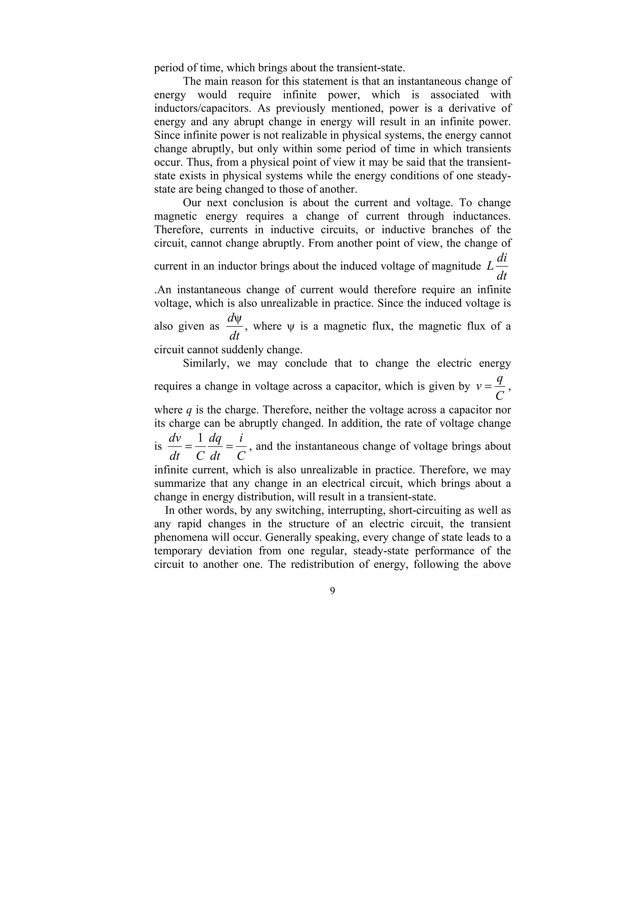 9
period of time, which brings about the transient-state.
The main reason for this statement is that an instantaneous change of
energy would require infinite power, which is associated with
inductors/capacitors. As previously mentioned, power is a derivative of
energy and any abrupt change in energy will result in an infinite power.
Since infinite power is not realizable in physical systems, the energy cannot
change abruptly, but only within some period of time in which transients
occur. Thus, from a physical point of view it may be said that the transient-
state exists in physical systems while the energy conditions of one steady-
state are being changed to those of another.
Our next conclusion is about the current and voltage. To change
magnetic energy requires a change of current through inductances.
Therefore, currents in inductive circuits, or inductive branches of the
circuit, cannot change abruptly. From another point of view, the change of
current in an inductor brings about the induced voltage of magnitude
dt
di
L
.An instantaneous change of current would therefore require an infinite
voltage, which is also unrealizable in practice. Since the induced voltage is
also given as
dt
dψ
, where ψ is a magnetic flux, the magnetic flux of a
circuit cannot suddenly change.
Similarly, we may conclude that to change the electric energy
requires a change in voltage across a capacitor, which is given by
C
q
v = ,
where q is the charge. Therefore, neither the voltage across a capacitor nor
its charge can be abruptly changed. In addition, the rate of voltage change
is
C
i
dt
dq
C
dt
dv
=
=
1
, and the instantaneous change of voltage brings about
infinite current, which is also unrealizable in practice. Therefore, we may
summarize that any change in an electrical circuit, which brings about a
change in energy distribution, will result in a transient-state.
In other words, by any switching, interrupting, short-circuiting as well as
any rapid changes in the structure of an electric circuit, the transient
phenomena will occur. Generally speaking, every change of state leads to a
temporary deviation from one regular, steady-state performance of the
circuit to another one. The redistribution of energy, following the above
 