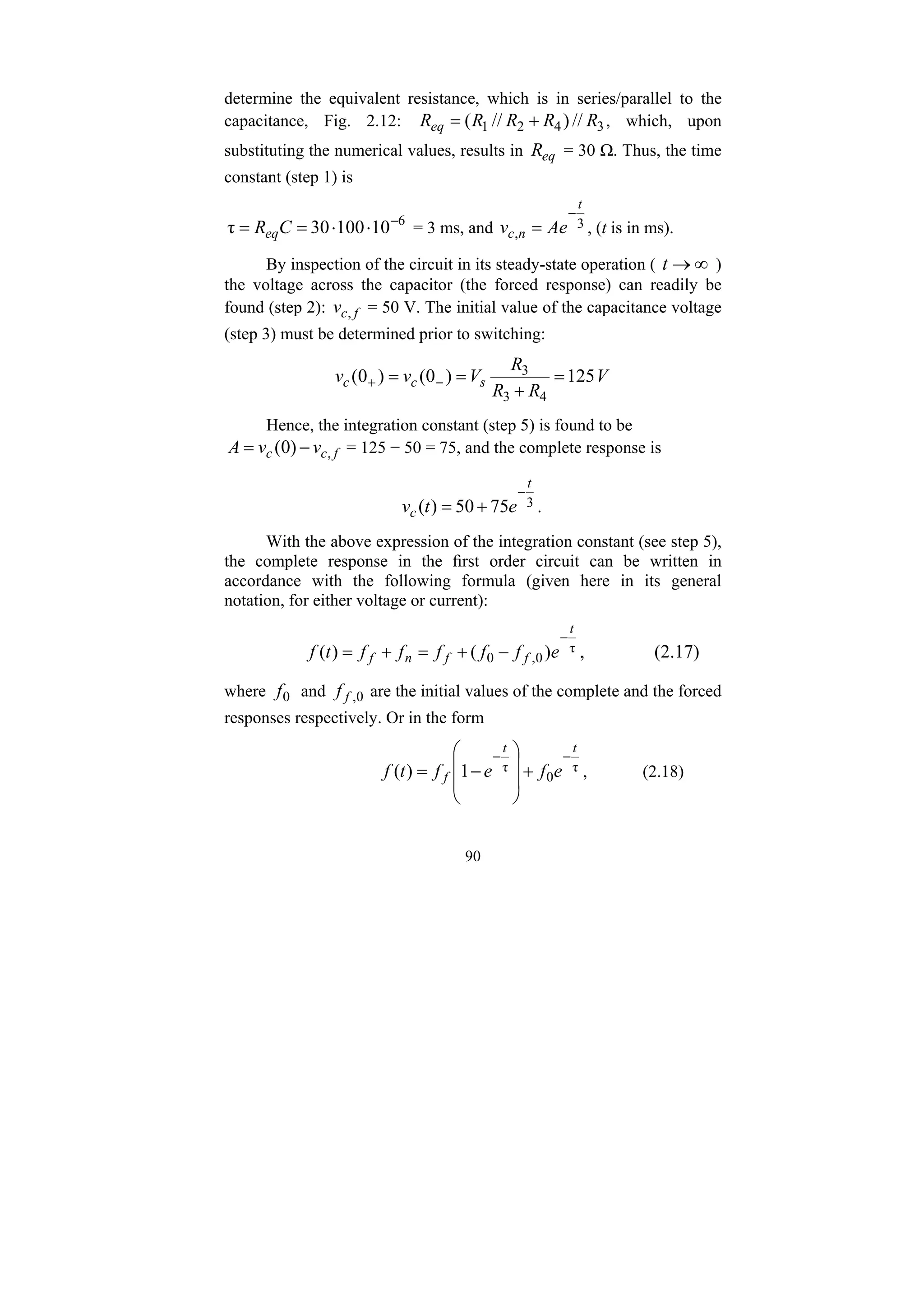 90
determine the equivalent resistance, which is in series/parallel to the
capacitance, Fig. 2.12: 3
4
2
1 //
)
//
( R
R
R
R
Req +
= , which, upon
substituting the numerical values, results in eq
R = 30 Ω. Thus, the time
constant (step 1) is
6
10
100
30
τ −
⋅
⋅
=
= C
Req = 3 ms, and 3
,
t
n
c Ae
v
−
= , (t is in ms).
By inspection of the circuit in its steady-state operation ( ∞
→
t )
the voltage across the capacitor (the forced response) can readily be
found (step 2): f
c
v , = 50 V. The initial value of the capacitance voltage
(step 3) must be determined prior to switching:
V
R
R
R
V
v
v s
c
c 125
)
0
(
)
0
(
4
3
3
=
+
=
= −
+
Hence, the integration constant (step 5) is found to be
f
c
c v
v
A ,
)
0
( −
= = 125 − 50 = 75, and the complete response is
3
75
50
)
(
t
c e
t
v
−
+
= .
With the above expression of the integration constant (see step 5),
the complete response in the first order circuit can be written in
accordance with the following formula (given here in its general
notation, for either voltage or current):
τ
0
,
0 )
(
)
(
t
f
f
n
f e
f
f
f
f
f
t
f
−
−
+
=
+
= , (2.17)
where 0
f and 0
,
f
f are the initial values of the complete and the forced
responses respectively. Or in the form
τ
0
τ
1
)
(
t
t
f e
f
e
f
t
f
−
−
+
⎟
⎟
⎠
⎞
⎜
⎜
⎝
⎛
−
= , (2.18)
 