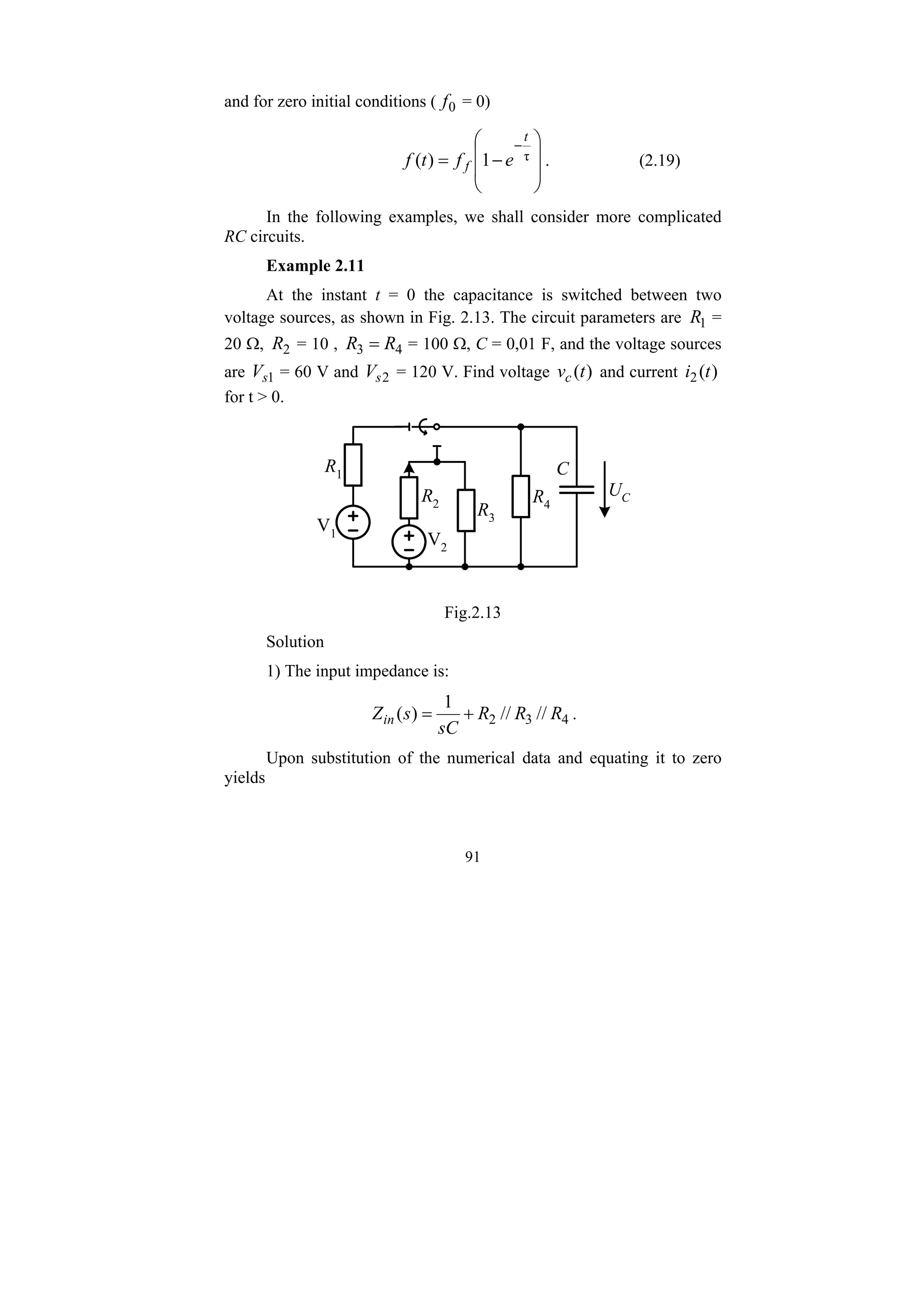 91
and for zero initial conditions ( 0
f = 0)
⎟
⎟
⎠
⎞
⎜
⎜
⎝
⎛
−
=
−
τ
1
)
(
t
f e
f
t
f . (2.19)
In the following examples, we shall consider more complicated
RC circuits.
Example 2.11
At the instant t = 0 the capacitance is switched between two
voltage sources, as shown in Fig. 2.13. The circuit parameters are 1
R =
20 Ω, 2
R = 10 , 4
3 R
R = = 100 Ω, C = 0,01 F, and the voltage sources
are 1
s
V = 60 V and 2
s
V = 120 V. Find voltage )
(t
vc and current )
(
2 t
i
for t > 0.
V1
V2
R1
R2
R3
R4
C
UC
Fig.2.13
Solution
1) The input impedance is:
4
3
2 //
//
1
)
( R
R
R
sC
s
Zin +
= .
Upon substitution of the numerical data and equating it to zero
yields
 
