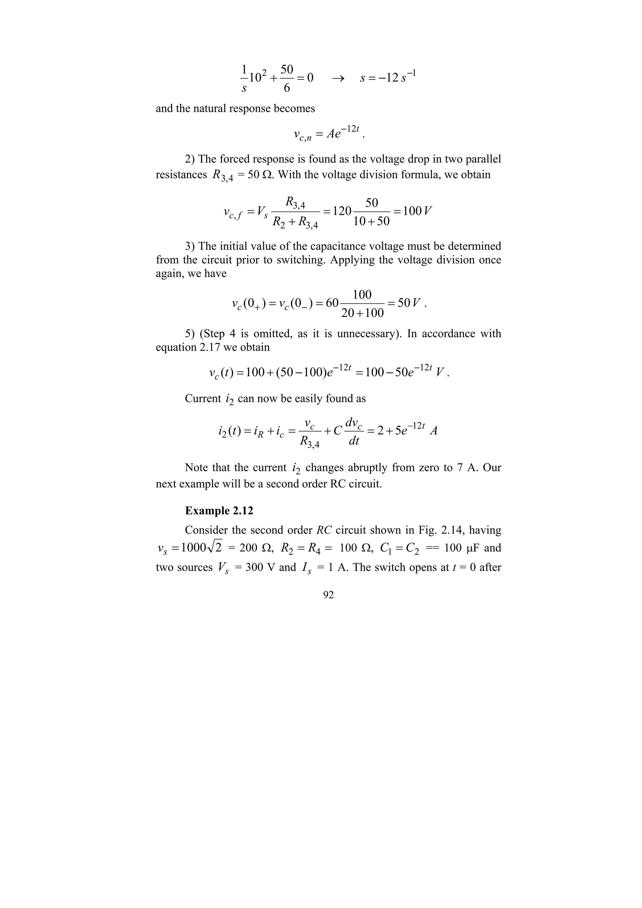 92
1
2
12
0
6
50
10
1 −
−
=
→
=
+ s
s
s
and the natural response becomes
t
n
c Ae
v 12
,
−
= .
2) The forced response is found as the voltage drop in two parallel
resistances 4
,
3
R = 50 Ω. With the voltage division formula, we obtain
V
R
R
R
V
v s
f
c 100
50
10
50
120
4
,
3
2
4
,
3
, =
+
=
+
=
3) The initial value of the capacitance voltage must be determined
from the circuit prior to switching. Applying the voltage division once
again, we have
V
v
v c
c 50
100
20
100
60
)
0
(
)
0
( =
+
=
= −
+ .
5) (Step 4 is omitted, as it is unnecessary). In accordance with
equation 2.17 we obtain
V
e
e
t
v t
t
c 50
100
)
100
50
(
100
)
( 12
12 −
−
−
=
−
+
= .
Current 2
i can now be easily found as
A
e
dt
dv
C
R
v
i
i
t
i t
c
c
c
R 5
2
)
( 12
4
,
3
2
−
+
=
+
=
+
=
Note that the current 2
i changes abruptly from zero to 7 A. Our
next example will be a second order RC circuit.
Example 2.12
Consider the second order RC circuit shown in Fig. 2.14, having
2
1000
=
s
v = 200 Ω, =
= 4
2 R
R 100 Ω, 2
1 C
C = == 100 μF and
two sources s
V = 300 V and s
I = 1 A. The switch opens at t = 0 after
 