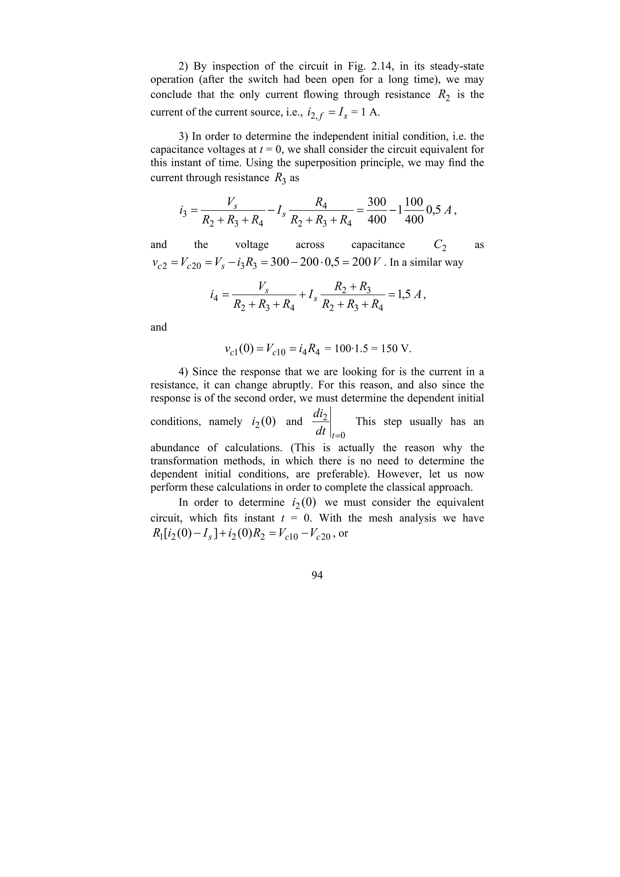 94
2) By inspection of the circuit in Fig. 2.14, in its steady-state
operation (after the switch had been open for a long time), we may
conclude that the only current flowing through resistance 2
R is the
current of the current source, i.e., s
f I
i =
,
2 = 1 A.
3) In order to determine the independent initial condition, i.e. the
capacitance voltages at t = 0, we shall consider the circuit equivalent for
this instant of time. Using the superposition principle, we may find the
current through resistance 3
R as
A
R
R
R
R
I
R
R
R
V
i s
s
5
,
0
400
100
1
400
300
4
3
2
4
4
3
2
3 −
=
+
+
−
+
+
= ,
and the voltage across capacitance 2
C as
V
R
i
V
V
v s
c
c 200
5
,
0
200
300
3
3
20
2 =
⋅
−
=
−
=
= . In a similar way
A
R
R
R
R
R
I
R
R
R
V
i s
s
5
,
1
4
3
2
3
2
4
3
2
4 =
+
+
+
+
+
+
= ,
and
4
4
10
1 )
0
( R
i
V
v c
c =
= = 100·1.5 = 150 V.
4) Since the response that we are looking for is the current in a
resistance, it can change abruptly. For this reason, and also since the
response is of the second order, we must determine the dependent initial
conditions, namely )
0
(
2
i and
0
2
=
t
dt
di
This step usually has an
abundance of calculations. (This is actually the reason why the
transformation methods, in which there is no need to determine the
dependent initial conditions, are preferable). However, let us now
perform these calculations in order to complete the classical approach.
In order to determine )
0
(
2
i we must consider the equivalent
circuit, which fits instant t = 0. With the mesh analysis we have
20
10
2
2
2
1 )
0
(
]
)
0
(
[ c
c
s V
V
R
i
I
i
R −
=
+
− , or
 