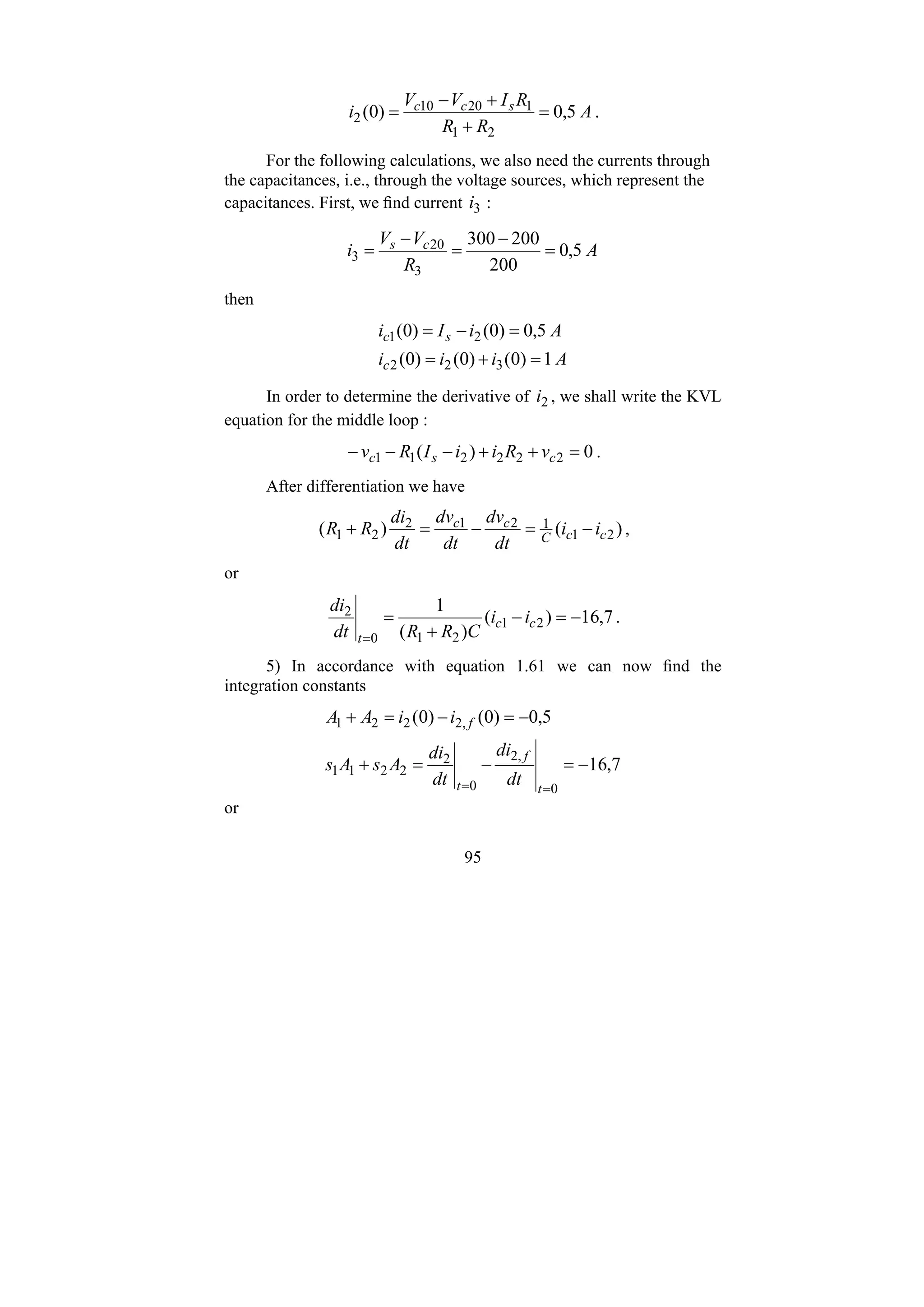 95
A
R
R
R
I
V
V
i s
c
c
5
,
0
)
0
(
2
1
1
20
10
2 =
+
+
−
= .
For the following calculations, we also need the currents through
the capacitances, i.e., through the voltage sources, which represent the
capacitances. First, we find current 3
i :
A
R
V
V
i c
s
5
,
0
200
200
300
3
20
3 =
−
=
−
=
then
A
i
i
i
A
i
I
i
c
s
c
1
)
0
(
)
0
(
)
0
(
5
,
0
)
0
(
)
0
(
3
2
2
2
1
=
+
=
=
−
=
In order to determine the derivative of 2
i , we shall write the KVL
equation for the middle loop :
0
)
( 2
2
2
2
1
1 =
+
+
−
−
− c
s
c v
R
i
i
I
R
v .
After differentiation we have
)
(
)
( 2
1
1
2
1
2
2
1 c
c
C
c
c
i
i
dt
dv
dt
dv
dt
di
R
R −
=
−
=
+ ,
or
7
,
16
)
(
)
(
1
2
1
2
1
0
2
−
=
−
+
=
=
c
c
t
i
i
C
R
R
dt
di
.
5) In accordance with equation 1.61 we can now find the
integration constants
7
,
16
5
,
0
)
0
(
)
0
(
0
,
2
0
2
2
2
1
1
,
2
2
2
1
−
=
−
=
+
−
=
−
=
+
=
= t
f
t
f
dt
di
dt
di
A
s
A
s
i
i
A
A
or
 