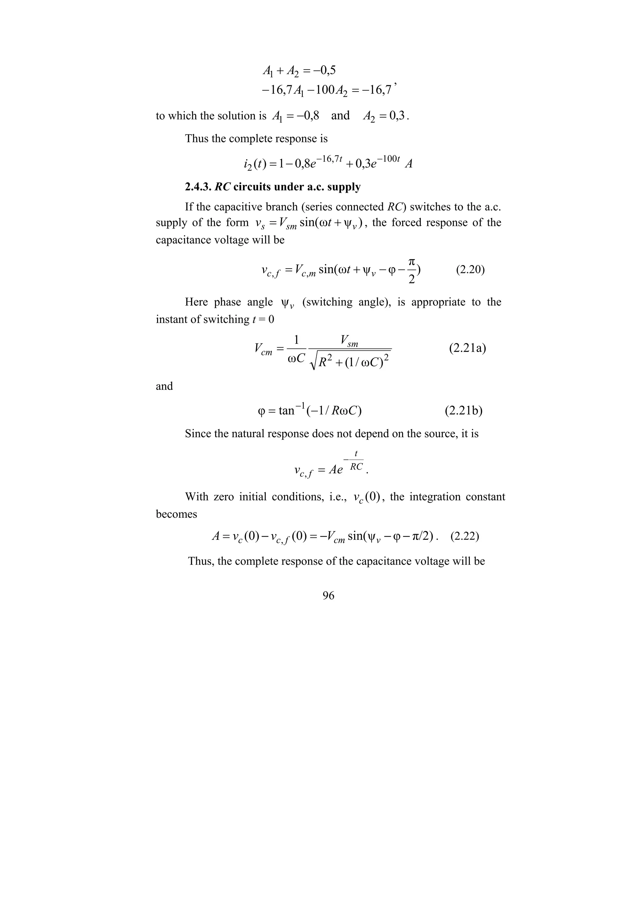96
7
,
16
100
7
,
16
5
,
0
2
1
2
1
−
=
−
−
−
=
+
A
A
A
A
,
to which the solution is 3
,
0
and
8
,
0 2
1 =
−
= A
A .
Thus the complete response is
A
e
e
t
i t
t
3
,
0
8
,
0
1
)
( 100
7
,
16
2
−
−
+
−
=
2.4.3. RC circuits under a.c. supply
If the capacitive branch (series connected RC) switches to the a.c.
supply of the form )
ψ
ω
sin( v
sm
s t
V
v +
= , the forced response of the
capacitance voltage will be
)
2
π
φ
ψ
ω
sin(
,
, −
−
+
= v
m
c
f
c t
V
v (2.20)
Here phase angle v
ψ (switching angle), is appropriate to the
instant of switching t = 0
2
2
)
ω
/
1
(
ω
1
C
R
V
C
V sm
cm
+
= (2.21a)
and
)
ω
/
1
(
tan
φ 1
C
R
−
= −
(2.21b)
Since the natural response does not depend on the source, it is
RC
t
f
c Ae
v
−
=
, .
With zero initial conditions, i.e., )
0
(
c
v , the integration constant
becomes
π/2)
φ
ψ
sin(
)
0
(
)
0
( , −
−
−
=
−
= v
cm
f
c
c V
v
v
A . (2.22)
Thus, the complete response of the capacitance voltage will be
 