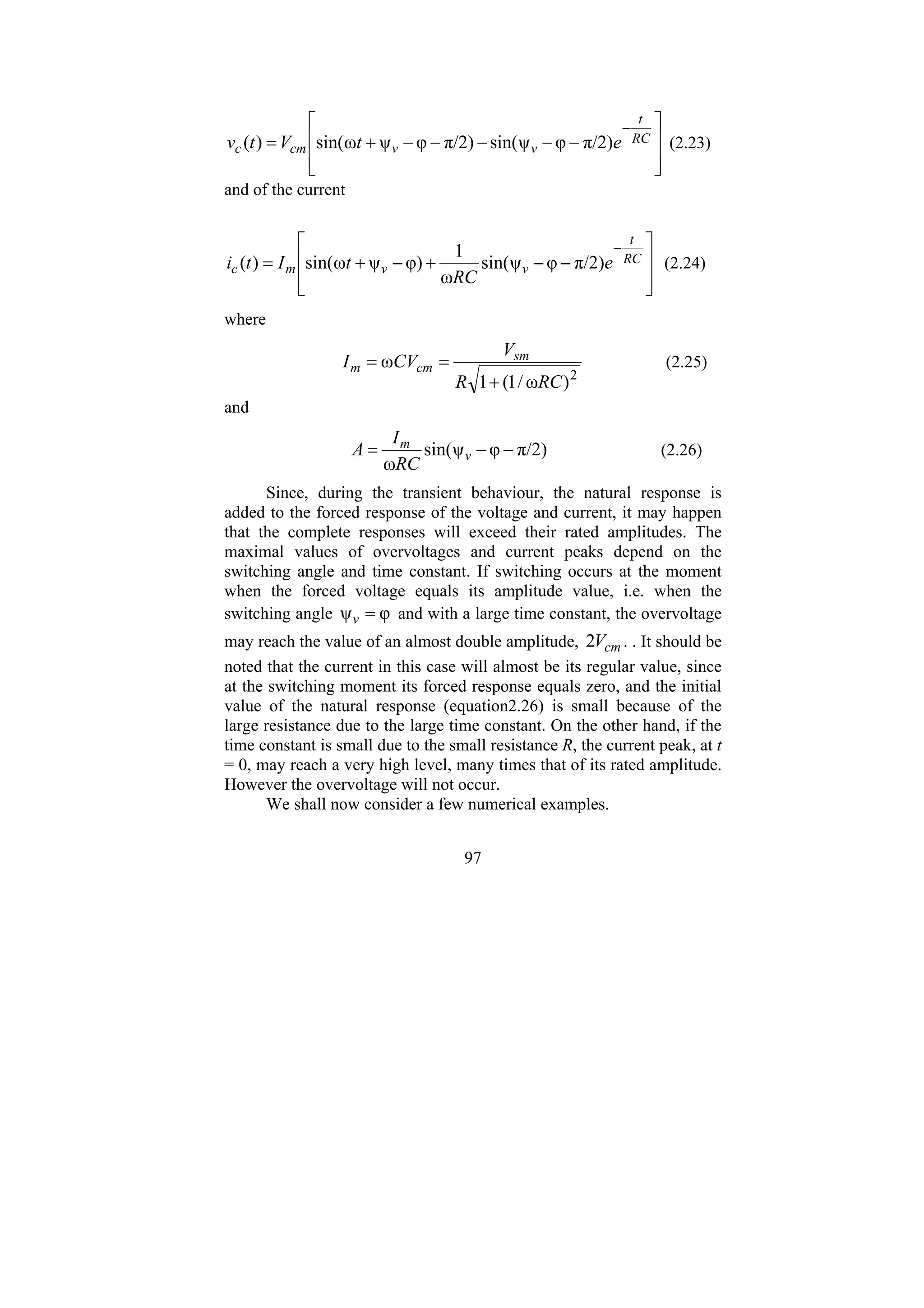 97
⎥
⎥
⎦
⎤
⎢
⎢
⎣
⎡
−
−
−
−
−
+
=
−
RC
t
v
v
cm
c e
t
V
t
v π/2)
φ
ψ
sin(
π/2)
φ
ψ
ω
sin(
)
( (2.23)
and of the current
⎥
⎥
⎦
⎤
⎢
⎢
⎣
⎡
−
−
+
−
+
=
−
RC
t
v
v
m
c e
RC
t
I
t
i π/2)
φ
ψ
sin(
ω
1
φ)
ψ
ω
sin(
)
( (2.24)
where
2
)
ω
/
1
(
1
ω
RC
R
V
CV
I sm
cm
m
+
=
= (2.25)
and
π/2)
φ
ψ
sin(
ω
−
−
= v
m
RC
I
A (2.26)
Since, during the transient behaviour, the natural response is
added to the forced response of the voltage and current, it may happen
that the complete responses will exceed their rated amplitudes. The
maximal values of overvoltages and current peaks depend on the
switching angle and time constant. If switching occurs at the moment
when the forced voltage equals its amplitude value, i.e. when the
switching angle φ
ψ =
v and with a large time constant, the overvoltage
may reach the value of an almost double amplitude, cm
V
2 . . It should be
noted that the current in this case will almost be its regular value, since
at the switching moment its forced response equals zero, and the initial
value of the natural response (equation2.26) is small because of the
large resistance due to the large time constant. On the other hand, if the
time constant is small due to the small resistance R, the current peak, at t
= 0, may reach a very high level, many times that of its rated amplitude.
However the overvoltage will not occur.
We shall now consider a few numerical examples.
 