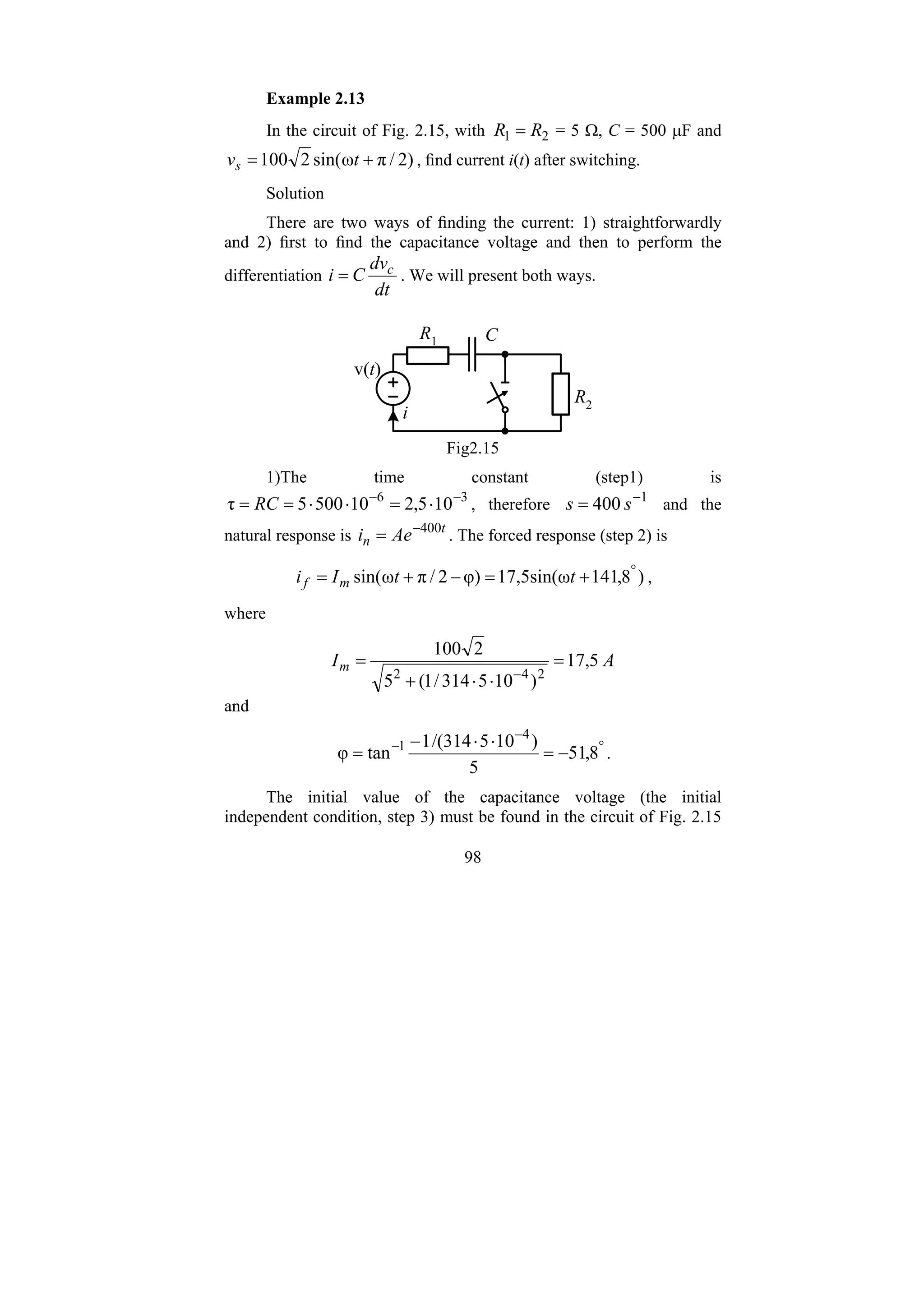 98
Example 2.13
In the circuit of Fig. 2.15, with 2
1 R
R = = 5 Ω, C = 500 μF and
)
2
/
π
ω
sin(
2
100 +
= t
vs , find current i(t) after switching.
Solution
There are two ways of finding the current: 1) straightforwardly
and 2) first to find the capacitance voltage and then to perform the
differentiation
dt
dv
C
i c
= . We will present both ways.
R2
R1 C
v(t)
i
Fig2.15
1)The time constant (step1) is
3
6
10
5
,
2
10
500
5
τ −
−
⋅
=
⋅
⋅
=
= RC , therefore 1
400 −
= s
s and the
natural response is t
n Ae
i 400
−
= . The forced response (step 2) is
)
8
,
141
17,5sin(ω
φ)
2
/
π
ω
sin( °
+
=
−
+
= t
t
I
i m
f ,
where
A
Im 5
,
17
)
10
5
314
/
1
(
5
2
100
2
4
2
=
⋅
⋅
+
=
−
and
°
−
−
−
=
⋅
⋅
−
= 8
,
51
5
)
10
5
314
/(
1
tan
φ
4
1
.
The initial value of the capacitance voltage (the initial
independent condition, step 3) must be found in the circuit of Fig. 2.15
 