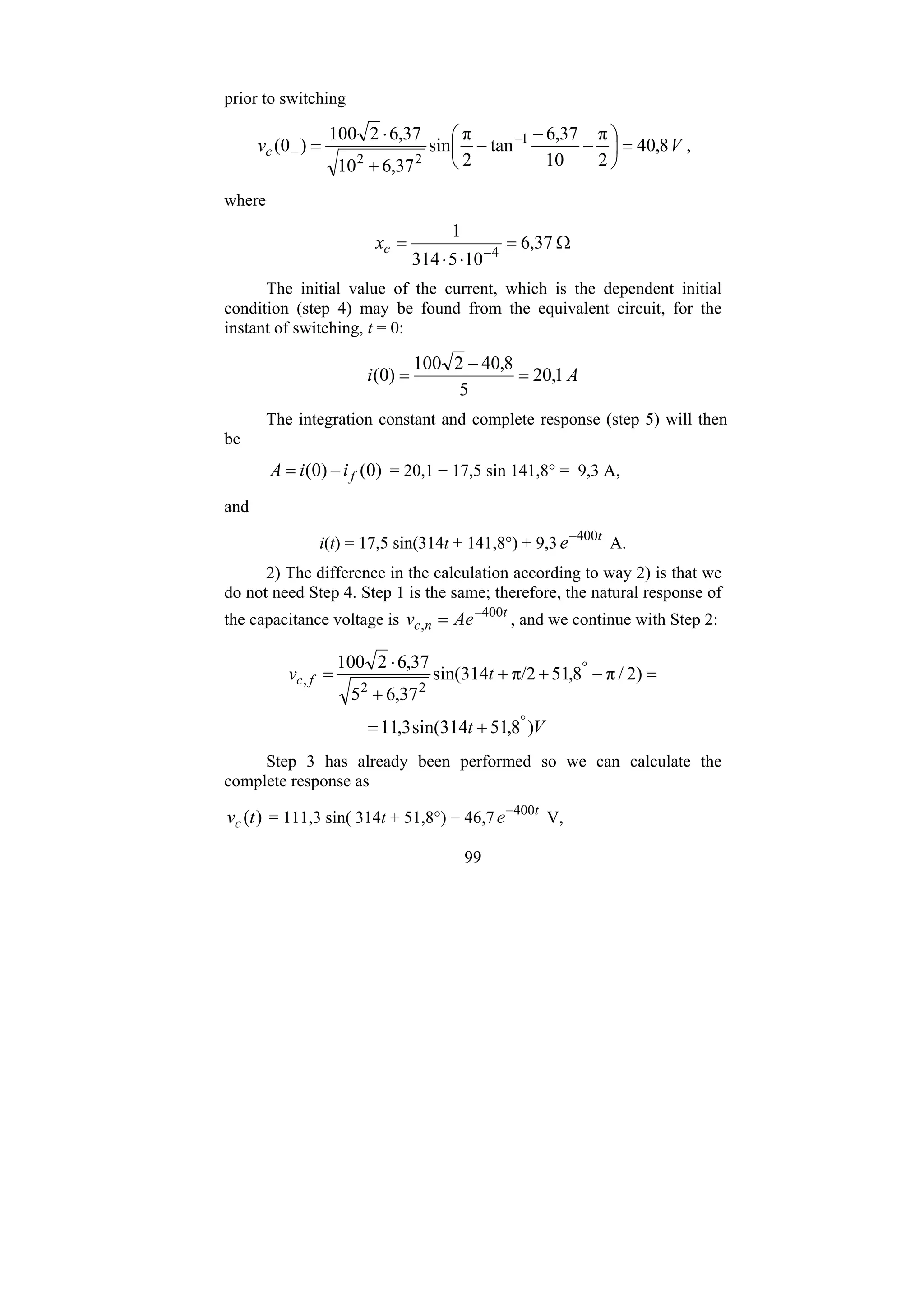 99
prior to switching
V
vc 8
,
40
2
π
10
37
,
6
tan
2
π
sin
37
,
6
10
37
,
6
2
100
)
0
( 1
2
2
=
⎟
⎠
⎞
⎜
⎝
⎛
−
−
−
+
⋅
= −
− ,
where
Ω
=
⋅
⋅
= −
37
,
6
10
5
314
1
4
c
x
The initial value of the current, which is the dependent initial
condition (step 4) may be found from the equivalent circuit, for the
instant of switching, t = 0:
A
i 1
,
20
5
8
,
40
2
100
)
0
( =
−
=
The integration constant and complete response (step 5) will then
be
)
0
(
)
0
( f
i
i
A −
= = 20,1 − 17,5 sin 141,8° = 9,3 A,
and
i(t) = 17,5 sin(314t + 141,8°) + 9,3 t
e 400
−
A.
2) The difference in the calculation according to way 2) is that we
do not need Step 4. Step 1 is the same; therefore, the natural response of
the capacitance voltage is t
n
c Ae
v 400
,
−
= , and we continue with Step 2:
V
t
t
v f
c
)
8
,
51
314
sin(
3
,
11
)
2
/
π
8
,
51
π/2
314
sin(
37
,
6
5
37
,
6
2
100
2
2
,
°
°
+
=
=
−
+
+
+
⋅
=
Step 3 has already been performed so we can calculate the
complete response as
)
(t
vc = 111,3 sin( 314t + 51,8°) − 46,7 t
e 400
−
V,
 