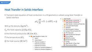 Heat Transfer in Solids Interface
 Transient state equation of heat conduction in a 1D geometry is solved using Heat Transfer in
Solids interface
𝜌𝐶𝑝
𝜕T
𝜕𝑡
+ ∇ ⋅ −𝑘∇𝑇 = 𝑄
With 𝜌 the density (𝑘𝑔/𝑚3
) ,
𝐶𝑝 the heat capacity (𝐽/(𝑘𝑔. 𝐾)) ,
𝑘 the thermal conductivity (𝑊/(𝑚. 𝐾)) ,
𝑇 the temperature (𝐾),
𝑄 the heat source (𝑊/𝑚3)
 
