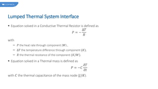 Lumped Thermal System Interface
 Equation solved in a Conductive Thermal Resistor is defined as
𝑃 = −
Δ𝑇
𝑅
with
𝑃 the heat rate through component (𝑊) ,
Δ𝑇 the temperature difference through component (𝐾),
𝑅 the thermal resistance of the component (𝐾/𝑊).
 Equation solved in a Thermal mass is defined as
𝑃 = −𝐶
𝜕𝑇
𝜕𝑡
with 𝐶 the thermal capacitance of the mass node (𝐽/𝐾).
 