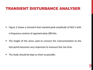 TRANSIENT DISTURBANCE ANALYSER
 Figure 2 shows a transient that reached peak amplitude of 562 V with
a frequency content of approximately 200 kHz.
 The length of the wires used to connect the instrumentation to the
test points becomes very important to measure fast rise time.
 The leads should be kept as short as possible.
10
 