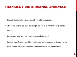 TRANSIENT DISTURBANCE ANALYSER
 In order to minimize noise pickup from external sources.
 The leads should be kept as straight as possible without sharp bends or
loops.
 Excess lead length should never be wound into a coil.
 Current transformers used in transient current measurement must have a
peak current rating at least equal to the maximum expected current.
11
 