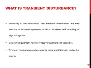WHAT IS TRANSIENT DISTURBANCE?
 Previously it was considered that transient disturbances are only
because of incorrect operation of circuit breakers and switching of
high voltage line.
 Electronic equipment have very less voltage handling capacities.
 Temporal fluctuations produces parity error and interrupts protection
system.
4
 