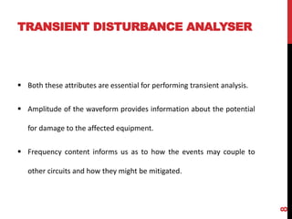 TRANSIENT DISTURBANCE ANALYSER
 Both these attributes are essential for performing transient analysis.
 Amplitude of the waveform provides information about the potential
for damage to the affected equipment.
 Frequency content informs us as to how the events may couple to
other circuits and how they might be mitigated.
8
 