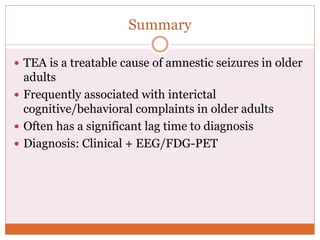 Summary
 TEA is a treatable cause of amnestic seizures in older
adults
 Frequently associated with interictal
cognitive/behavioral complaints in older adults
 Often has a significant lag time to diagnosis
 Diagnosis: Clinical + EEG/FDG-PET
 