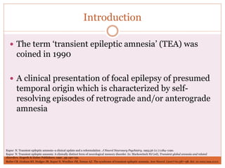Introduction
 The term ‘transient epileptic amnesia’ (TEA) was
coined in 1990
 A clinical presentation of focal epilepsy of presumed
temporal origin which is characterized by self-
resolving episodes of retrograde and/or anterograde
amnesia
Butler CR, Graham KS, Hodges JR, Kapur N, Wardlaw JM, Zeman AZ. The syndrome of transient epileptic amnesia. Ann Neurol. (2007) 61:587–98. doi: 10.1002/ana.21111
Kapur N. Transient epileptic amnesia: A clinically distinct form of neurological memory disorder. In: Markowitsch HJ (ed), Transient global amnesia and related
disorders. Hogrefe & Huber Publishers; 1990 , pp.140–151.
Kapur N. Transient epileptic amnesia–a clinical update and a reformulation . J Neurol Neurosurg Psychiatry. 1993;56 (11 ):1184–1190.
 