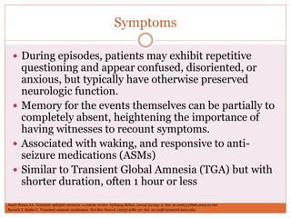Symptoms
 During episodes, patients may exhibit repetitive
questioning and appear confused, disoriented, or
anxious, but typically have otherwise preserved
neurologic function.
 Memory for the events themselves can be partially to
completely absent, heightening the importance of
having witnesses to recount symptoms.
 Associated with waking, and responsive to anti-
seizure medications (ASMs)
 Similar to Transient Global Amnesia (TGA) but with
shorter duration, often 1 hour or less
Bartsch T, Butler C. Transient amnesic syndromes. Nat Rev Neurol. (2013) 9:86–97. doi: 10.1038/nrneurol.2012.264
Asadi-Pooya AA. Transient epileptic amnesia: a concise review. Epilepsy Behav. (2014) 31:243–5. doi: 10.1016/j.yebeh.2013.10.021
 