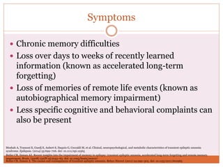 Symptoms
 Chronic memory difficulties
 Loss over days to weeks of recently learned
information (known as accelerated long-term
forgetting)
 Loss of memories of remote life events (known as
autobiographical memory impairment)
 Less specific cognitive and behavioral complaints can
also be present
Butler CR, Zeman AZ. Recent insights into the impairment of memory in epilepsy: transient epileptic amnesia, accelerated long-term forgetting and remote memory
impairment. Brain. (2008) 131(Pt 9):2243–63. doi: 10.1093/brain/awn127
Butler CR, Zeman A. The causes and consequences of transient epileptic amnesia. Behav Neurol. (2011) 24:299–305. doi: 10.1155/2011/602965
Mosbah A, Tramoni E, Guedj E, Aubert S, Daquin G, Ceccaldi M, et al. Clinical, neuropsychological, and metabolic characteristics of transient epileptic amnesia
syndrome. Epilepsia. (2014) 55:699–706. doi: 10.1111/epi.12565
 