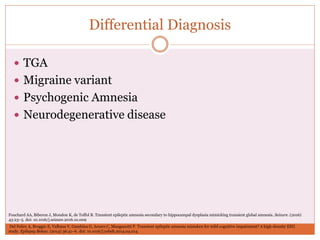 Differential Diagnosis
 TGA
 Migraine variant
 Psychogenic Amnesia
 Neurodegenerative disease
Fouchard AA, Biberon J, Mondon K, de Toffol B. Transient epileptic amnesia secondary to hippocampal dysplasia mimicking transient global amnesia. Seizure. (2016)
43:23–5. doi: 10.1016/j.seizure.2016.10.009
Del Felice A, Broggio E, Valbusa V, Gambina G, Arcaro C, Manganotti P. Transient epileptic amnesia mistaken for mild cognitive impairment? A high-density EEG
study. Epilepsy Behav. (2014) 36:41–6. doi: 10.1016/j.yebeh.2014.04.014
 