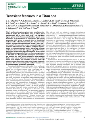 LETTERS
PUBLISHED ONLINE: 22 JUNE 2014 | DOI: 10.1038/NGEO2190
Transient features in a Titan sea
J. D. Hofgartner1
*, A. G. Hayes1, J. I. Lunine1, H. Zebker2, B. W. Stiles3, C. Sotin3, J. W. Barnes4,
E. P. Turtle5, K. H. Baines3, R. H. Brown6, B. J. Buratti3, R. N. Clark7, P. Encrenaz8, R. D. Kirk9,
A. Le Gall10, R. M. Lopes3, R. D. Lorenz5, M. J. Malaska3, K. L. Mitchell3, P. D. Nicholson1, P. Paillou11,
J. Radebaugh12, S. D. Wall3 and C. Wood13
Titan’s surface–atmosphere system bears remarkable simi-
larities to Earth’s, the most striking being an active, global
methane cycle akin to Earth’s water cycle1,2
. Like the hydro-
logical cycle of Earth, Titan’s seasonal methane cycle is driven
by changes in the distribution of solar energy2
. The Cassini
spacecraft, which arrived at Saturn in 2004 in the midst of
northern winter and southern summer, has observed surface
changes, including shoreline recession, at Titan’s south pole3,4
and equator5
. However, active surface processes have yet to be
conﬁrmed in the lakes and seas in Titan’s north polar region6–8
.
As the 2017 northern summer solstice approaches, the onset
of dynamic phenomena in this region is expected6,7,9–12
. Here
we present the discovery of bright features in recent Cassini
RADARdatathatappearedinTitan’snorthernsea,LigeiaMare,
in July 2013 and disappeared in subsequent observations.
We suggest that these bright features are best explained
by the occurrence of ephemeral phenomena such as surface
waves, rising bubbles, and suspended or ﬂoating solids. We
suggest that our observations are an initial glimpse of dynamic
processes that are commencing in the northern lakes and seas
as summer nears in the northern hemisphere.
Anomalous, bright features were detected in Titan’s north polar
sea, Ligeia Mare, by the Cassini Titan Radar Mapper13
(RADAR)
during the T92 synthetic aperture radar (SAR) pass (Fig. 1).
Three preceding SAR observations (T25, T29 and T64) and a
subsequent low-resolution SAR observation (T95) did not detect
the anomalous features. The faint, grey spots in the circle of the
T95 image are consistent with the speckle noise in the surrounding
sea region and thus are not anomalous. Radar backscatter above
the noise floor, however, was also detected during preceding T91
radar scatterometry-mode observations13
but we argue that this
signal may not have originated from the anomalies. Subsequent
Visual and Infrared Mapping Spectrometer (VIMS) and Imaging
Science Subsystem observations (T93 and T94) also did not detect
the anomalies. These eight passes, constituting all of the high-
resolution observations up to the present of the region of the
anomalous features, are shown in Fig. 1. In radar images, brightness
is determined by the normalized radar cross-section (NRCS), the
ratio of the radar energy backscattered to the receiver compared
with that from an isotropic scatterer14
. Dynamic processes such
as waves7
, suspended particles3
, or bubbles15
increase the NRCS.
Such phenomena have not been confirmed in Titan’s northern
lakes and seas, which have a dielectric constant that indicates a
methane–ethane composition and surface height variations of less
than 1 mm (ref. 8). The progressive seasonal increase in insolation
that is occurring however has been predicted to power the onset
of energetic processes6,7,9–12
and we argue that these anomalous
features are the observation of transient features in the seas. The
regional extent of the anomalous signal, which does not seem to
derive from a single contiguous structure but rather from distinct
features, is approximately 20 km by 20 km. A higher-zoom image of
the anomalous features is provided in the Supplementary Methods
along with further discussion of their morphology. The image
formed from the range/Doppler-processed, T91 scatterometry-
mode signal has noticeably more speckle and lower resolution than
the other images because scatterometry-mode observations are not
optimized for the formation of range/Doppler-processed images13
.
We argue that this image still contains credible signal despite the
greater speckle.
Hypotheses for the anomalous features detected in the T92
observation are organized into the following three broad categories.
Anomalies could arise from non-geophysical artefacts in the SAR
data, permanent, geophysical structures that are detected when
observed only with specific geometries, or transitory features that
are the result of a surface transformation. We systematically evaluate
each of these hypotheses in the following paragraphs.
The appearance of non-geophysical artefacts in SAR images is
a familiar problem in radar remote sensing and common artefacts
include ambiguities, scalloping, gain control, and edge eﬀects14,16
.
Ambiguities result in a copy or ‘ghost’ of a region appearing oﬀset
in the range and/or azimuth directions. Range ambiguities occur
when the radar instrument receives overlapping returns in the time
domain from adjacent echo pulses whereas azimuth ambiguities
arise from aliasing in the frequency domain of an echo. We found
that there are no structures that could have resulted in bright range
or azimuth ambiguities in the vicinity of the anomalous features.
Nadir ambiguities, scalloping, and gain control eﬀects are unlikely to
create artefacts that are as spatially confined as the anomalies14
. The
anomalous features are surrounded by dark pixels, indicating that
they are unlikely the result of an edge eﬀect. Thus, the anomalies
are not considered to be standard SAR image artefacts. We provide
more detailed arguments in the Supplementary Methods to support
our conclusion that a SAR artefact is not the explanation for the
anomalous features.
1Department of Astronomy, Cornell University, Ithaca, New York 14853, USA, 2Department of Electrical Engineering, Stanford University, Stanford,
California 94305-2215, USA, 3Jet Propulsion Laboratory, Pasadena, California 91109, USA, 4Department of Physics, University of Idaho, Moscow,
Idaho 83844-0903, USA, 5JHU Applied Physics Lab, Laurel, Maryland 20723, USA, 6Lunar and Planetary Laboratory, University of Arizona, Tucson,
Arizona 85721, USA, 7USGS Denver Federal Center, Denver, Colorado 80225-0046, USA, 8Observatoire de Paris, Paris 75014, France, 9USGS
Astrogeology Center, Flagstaff, Arizona 86001, USA, 10LATMOS-UVSQ, Paris 78280, France, 11University of Bordeaux, Bordeaux 33271, France,
12Department of Geological Sciences, Brigham Young University, Provo, Utah 84602, USA, 13Planetary Science Institute, Tucson, Arizona 85721, USA.
*e-mail: jhofgartner@astro.cornell.edu
NATURE GEOSCIENCE | ADVANCE ONLINE PUBLICATION | www.nature.com/naturegeoscience 1
© 2014 Macmillan Publishers Limited. All rights reserved.
 