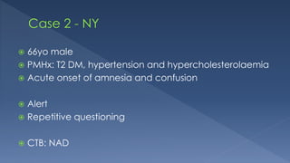  66yo male
 PMHx: T2 DM, hypertension and hypercholesterolaemia
 Acute onset of amnesia and confusion
 Alert
 Repetitive questioning
 CTB: NAD
 