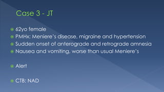  62yo female
 PMHx: Meniere’s disease, migraine and hypertension
 Sudden onset of anterograde and retrograde amnesia
 Nausea and vomiting, worse than usual Meniere’s
 Alert
 CTB: NAD
 