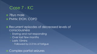  78yo male
 PMHx: EtOH, COPD
 Recurrent episodes of decreased levels of
consciousness
› Staring and not responding
› Over last few months
› Lasts 10mins
 Followed by 2-3 hrs of fatigue
 Complex partial seizures
 