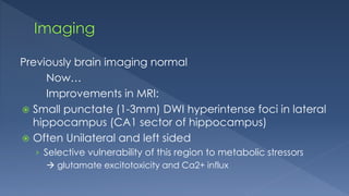 Previously brain imaging normal
Now…
Improvements in MRI:
 Small punctate (1-3mm) DWI hyperintense foci in lateral
hippocampus (CA1 sector of hippocampus)
 Often Unilateral and left sided
› Selective vulnerability of this region to metabolic stressors
 glutamate excitotoxicity and Ca2+ influx
 