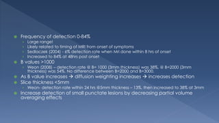  Frequency of detection 0-84%
› Large range!
› Likely related to timing of MRI from onset of symptoms
› Sedlaczek (2004) - 6% detection rate when Mri done within 8 hrs of onset
› Increased to 84% at 48hrs post onset
 B values >1000
› Weon (2008) – detection rate @ B= 1000 (3mm thickness) was 38%, @ B=2000 (3mm
thickness) was 54%. No difference between B=2000 and B=3000.
 As B value increases  diffusion weighting increases  increases detection
 Slice thickness <5mm
› Weon- detection rate within 24 hrs @5mm thickness – 13%, then increased to 38% at 3mm
 Increase detection of small punctate lesions by decreasing partial volume
averaging effects
 