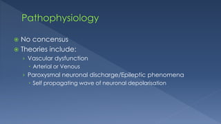  No concensus
 Theories include:
› Vascular dysfunction
 Arterial or Venous
› Paroxysmal neuronal discharge/Epileptic phenomena
 Self propagating wave of neuronal depolarisation
 