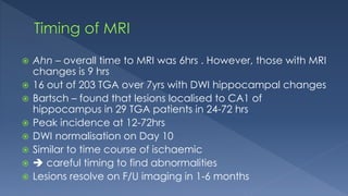  Ahn – overall time to MRI was 6hrs . However, those with MRI
changes is 9 hrs
 16 out of 203 TGA over 7yrs with DWI hippocampal changes
 Bartsch – found that lesions localised to CA1 of
hippocampus in 29 TGA patients in 24-72 hrs
 Peak incidence at 12-72hrs
 DWI normalisation on Day 10
 Similar to time course of ischaemic
  careful timing to find abnormalities
 Lesions resolve on F/U imaging in 1-6 months
 