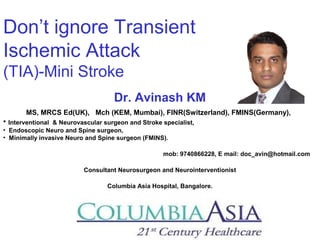 Don’t ignore Transient
Ischemic Attack
(TIA)-Mini Stroke
Dr. Avinash KM
MS, MRCS Ed(UK), Mch (KEM, Mumbai), FINR(Switzerland), FMINS(Germany),
• Interventional & Neurovascular surgeon and Stroke specialist,
• Endoscopic Neuro and Spine surgeon,
• Minimally invasive Neuro and Spine surgeon (FMINS).
mob: 9740866228, E mail: doc_avin@hotmail.com
Consultant Neurosurgeon and Neurointerventionist
Columbia Asia Hospital, Bangalore.
 