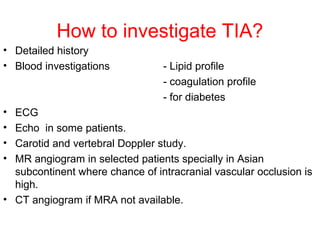How to investigate TIA?
• Detailed history
• Blood investigations - Lipid profile
- coagulation profile
- for diabetes
• ECG
• Echo in some patients.
• Carotid and vertebral Doppler study.
• MR angiogram in selected patients specially in Asian
subcontinent where chance of intracranial vascular occlusion is
high.
• CT angiogram if MRA not available.
 