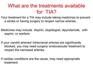 What are the treatments available
for TIA?
Your treatment for a TIA may include taking medicines to prevent
a stroke or having surgery to reopen narrow arteries.
Medicines may include Aspirin, clopidogrel, dipyridamole, with
aspirin, or warfarin
If your carotid arteries/ intracranial arteries are significantly
blocked, you may need surgery/ endovascular treatment to
reopen the narrowed arteries.
If cardiac conditions are the cause, may need appropriate
treatment.
 