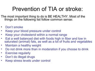 Prevention of TIA or stroke:
The most important thing to do is BE HEALTHY. Most of the
things on the following list follow common sense:
• Don’t smoke
• Keep your blood pressure under control
• Keep your cholesterol within a normal range
• Eat a well balanced diet with foods high in fiber and low in
saturated (animal) fats, as well as a lot of fruits and vegetables
• Maintain a healthy weight
• Do not drink more than in moderation if you choose to drink
• Exercise regularly
• Don’t do illegal drugs
• Keep stress levels under control
 