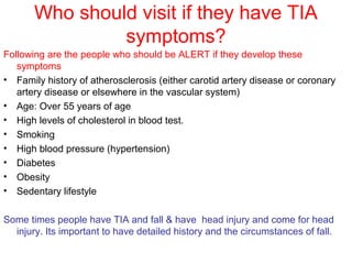 Who should visit if they have TIA
symptoms?
Following are the people who should be ALERT if they develop these
symptoms
• Family history of atherosclerosis (either carotid artery disease or coronary
artery disease or elsewhere in the vascular system)
• Age: Over 55 years of age
• High levels of cholesterol in blood test.
• Smoking
• High blood pressure (hypertension)
• Diabetes
• Obesity
• Sedentary lifestyle
Some times people have TIA and fall & have head injury and come for head
injury. Its important to have detailed history and the circumstances of fall.
 