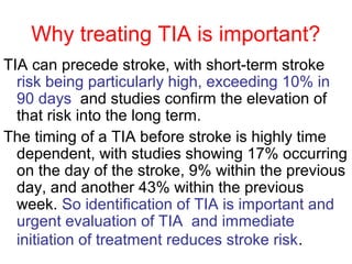 Why treating TIA is important?
TIA can precede stroke, with short-term stroke
risk being particularly high, exceeding 10% in
90 days and studies confirm the elevation of
that risk into the long term.
The timing of a TIA before stroke is highly time
dependent, with studies showing 17% occurring
on the day of the stroke, 9% within the previous
day, and another 43% within the previous
week. So identification of TIA is important and
urgent evaluation of TIA and immediate
initiation of treatment reduces stroke risk.
 