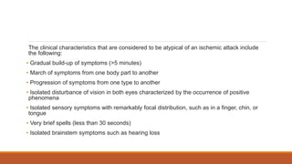 The clinical characteristics that are considered to be atypical of an ischemic attack include
the following:
• Gradual build-up of symptoms (>5 minutes)
• March of symptoms from one body part to another
• Progression of symptoms from one type to another
• Isolated disturbance of vision in both eyes characterized by the occurrence of positive
phenomena
• Isolated sensory symptoms with remarkably focal distribution, such as in a finger, chin, or
tongue
• Very brief spells (less than 30 seconds)
• Isolated brainstem symptoms such as hearing loss
 