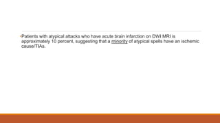 •Patients with atypical attacks who have acute brain infarction on DWI MRI is
approximately 10 percent, suggesting that a minority of atypical spells have an ischemic
cause/TIAs.
 