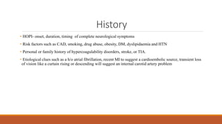 History
• HOPI- onset, duration, timing of complete neurological symptoms
• Risk factors such as CAD, smoking, drug abuse, obesity, DM, dyslipidaemia and HTN
• Personal or family history of hypercoagulability disorders, stroke, or TIA.
• Etiological clues such as a h/o atrial fibrillation, recent MI to suggest a cardioembolic source, transient loss
of vision like a curtain rising or descending will suggest an internal carotid artery problem
 
